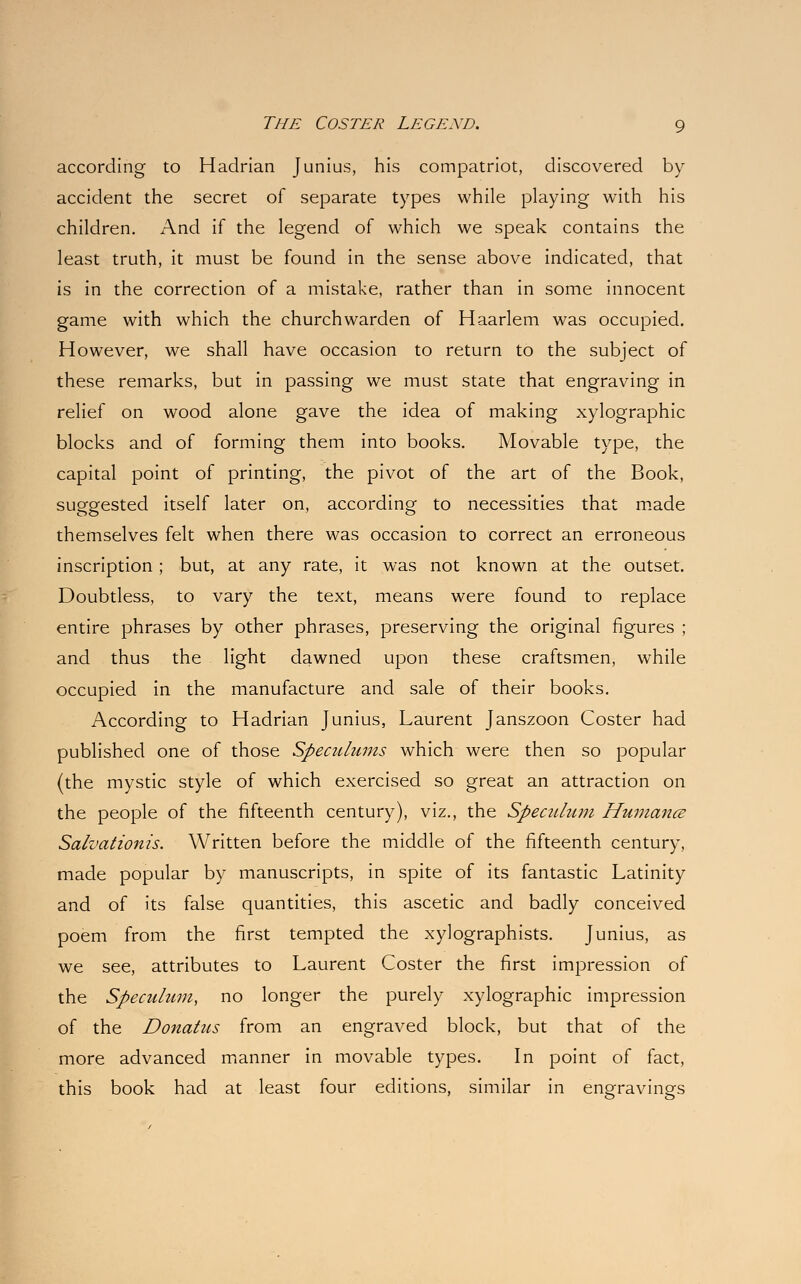 according to Hadrian Junius, his compatriot, discovered by accident the secret of separate types while playing with his children. And if the legend of which we speak contains the least truth, it must be found in the sense above indicated, that is in the correction of a mistake, rather than in some innocent game with which the churchwarden of Haarlem was occupied. However, we shall have occasion to return to the subject of these remarks, but in passing we must state that engraving in relief on wood alone gave the idea of making xylographic blocks and of forming them into books. Movable type, the capital point of printing, the pivot of the art of the Book, suggested itself later on, according to necessities that made themselves felt when there was occasion to correct an erroneous inscription; but, at any rate, it was not known at the outset. Doubtless, to vary the text, means were found to replace entire phrases by other phrases, preserving the original figures ; and thus the light dawned upon these craftsmen, while occupied in the manufacture and sale of their books. According to Hadrian Junius, Laurent Janszoon Coster had published one of those Speculums which were then so popular (the mystic style of which exercised so great an attraction on the people of the fifteenth century), viz., the Speadum Humance Salvationis. Written before the middle of the fifteenth century, made popular by manuscripts, in spite of its fantastic Latinity and of its false quantities, this ascetic and badly conceived poem from the first tempted the xylographists. Junius, as we see, attributes to Laurent Coster the first impression of the Speculum, no longer the purely xylographic impression of the Donatus from an engraved block, but that of the more advanced manner in movable types. In point of fact, this book had at least four editions, similar in engravings