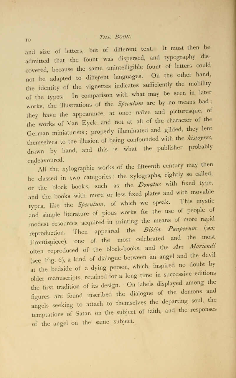 and size of letters, but of different text. It must then be admitted that the fount was dispersed, and typography dis- covered, because the same unintelligible fount of letters could not be adapted to different languages. On the other hand, the identity of the vignettes indicates sufficiently the mobility of the types. In comparison with what may be seen in later works the illustrations of the Speculum are by no means bad ; they have the appearance, at once naive and picturesque, of the works of Van Eyck, and not at all of the character of the German miniaturists ; properly illuminated and gilded, they lent themselves to the illusion of being confounded with the histoyres, drawn by hand, and this is what the publisher probably endeavoured. ' All the xylographic works of the fifteenth century may then be classed in two categories : the xylographs, rightly so called, or the block books, such as the Donates with fixed type, and the books with more or less fixed plates and with movable types, like the Speculum, of which we speak. This mystic and simple literature of pious works for the use of people of modest resources acquired in printing the means of more rapid reproduction. Then appeared the Biblia PauPerum (see Frontispiece), one of the most celebrated and the most often reproduced of the block-books, and the Ars Mor.endr (see Fig 6), a kind of dialogue between an angel and the devil at the bedside of a dying person, which, inspired no doubt by older manuscripts, retained for a long time in successive editions the first tradition of its design. On labels displayed among the figures are found inscribed the dialogue of the demons and angels seeking to attach to themselves the departing soul, the temptations of Satan on the subject of faith, and the responses of the angel on the same subject.