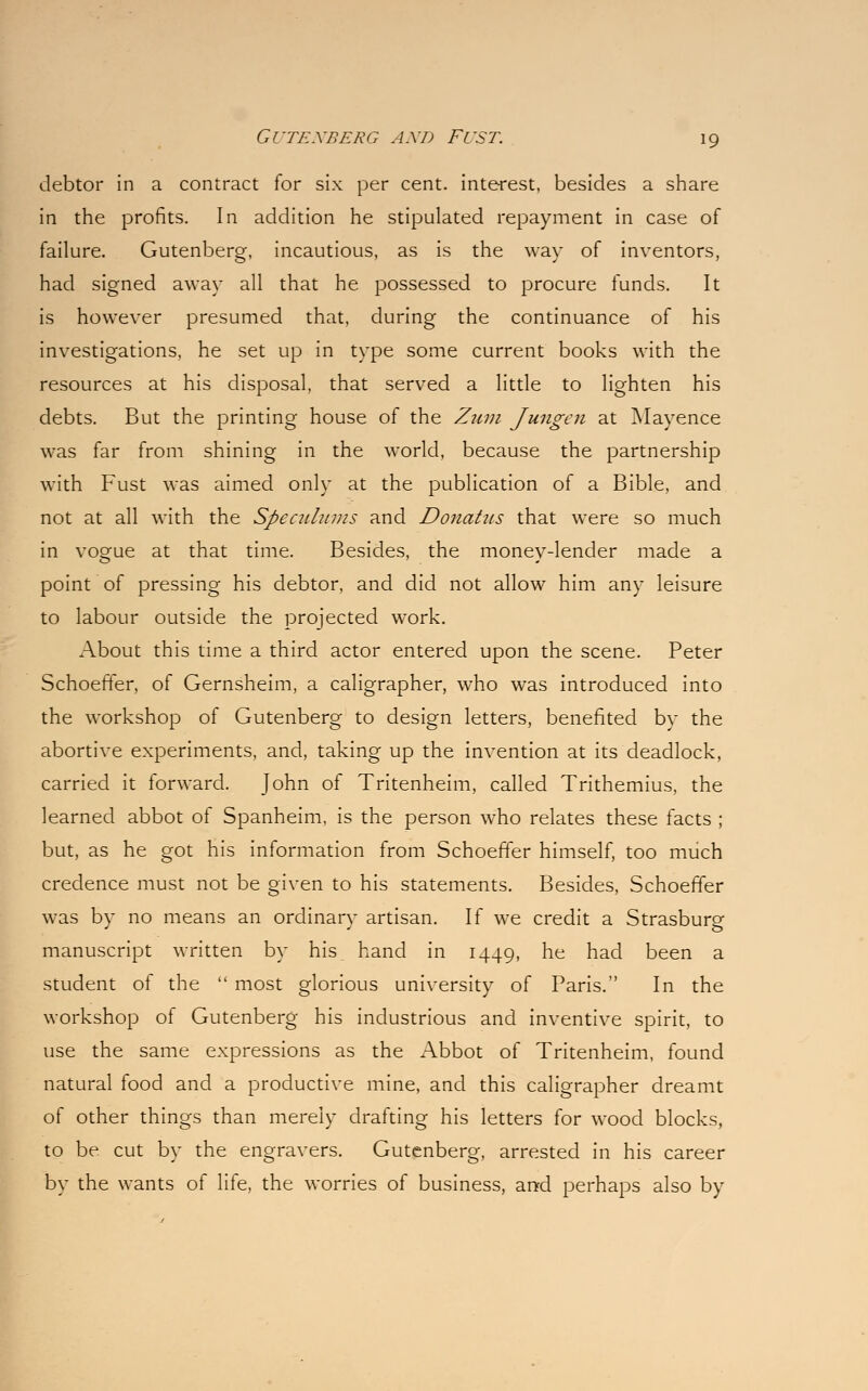 debtor in a contract for six per cent, interest, besides a share in the profits. In addition he stipulated repayment in case of failure. Gutenberg, incautious, as is the way of inventors, had signed away all that he possessed to procure funds. It is however presumed that, during the continuance of his investigations, he set up in type some current books with the resources at his disposal, that served a little to lighten his debts. But the printing house of the Zum Jungen at Mayence was far from shining in the world, because the partnership with Fust was aimed only at the publication of a Bible, and not at all with the Speculums and Donatus that were so much in vogue at that time. Besides, the money-lender made a point of pressing his debtor, and did not allow him any leisure to labour outside the projected work. About this time a third actor entered upon the scene. Peter Schoeffer, of Gernsheim, a caligrapher, who was introduced into the workshop of Gutenberg to design letters, benefited by the abortive experiments, and, taking up the invention at its deadlock, carried it forward. John of Tritenheim, called Trithemius, the learned abbot of Spanheim, is the person who relates these facts ; but, as he got his information from Schoeffer himself, too much credence must not be given to his statements. Besides, Schoeffer was by no means an ordinary artisan. If we credit a Strasbure manuscript written by his hand in 1449, he had been a student of the  most glorious university of Paris. In the workshop of Gutenberg his industrious and inventive spirit, to use the same expressions as the Abbot of Tritenheim, found natural food and a productive mine, and this caligrapher dreamt of other things than merely drafting his letters for wood blocks, to be cut by the engravers. Gutenberg, arrested in his career by the wants of life, the worries of business, and perhaps also by