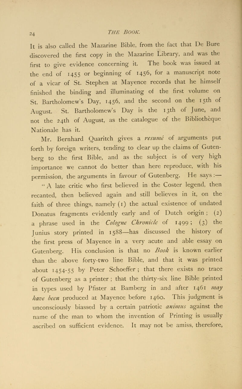 It is also called the Mazarine Bible, from the tact that De Bure discovered the first copy in the Mazarine Library, and was the first to give evidence concerning it. The book was issued at the end of 1455 or beginning of 1456, for a manuscript note of a vicar of St. Stephen at Mayence records that he himself finished the binding and illuminating of the first volume on St. Bartholomew's Day, 1456, and the second on the 15th of August. St. Bartholomew's Day is the 13th of June, and not the 24th of August, as the catalogue of the Bibliotheque Nationale has it. Mr. Bernhard Ouaritch gives a resume of arguments put forth by foreign writers, tending to clear up the claims of Guten- bero- to the first Bible, and as the subject is of very high importance we cannot do better than here reproduce, with his permission, the arguments in favour of Gutenberg. He says :—  A late critic who first believed in the Coster legend, then recanted, then believed again and still believes in it, on the faith of three things, namely (1) the actual existence of undated Donatus fragments evidently early and of Dutch origin ; (2) a phrase used in the Cologne Chronicle of 1499 ; (3) the Junius story printed in 1588—has discussed the history of the first press of Mayence in a very acute and able essay on Gutenberg. His conclusion is that no Book is known earlier than the above forty-two line Bible, and that it was printed about 1454-55 by Peter SchoefFer ; that there exists no trace of Gutenberg as a printer ; that the thirty-six line Bible printed in types used by Pfister at Bamberg in and after 1461 may have been produced at Mayence before 1460. This judgment is unconsciously biassed by a certain patriotic animus against the name of the man to whom the invention of Printing is usually ascribed on sufficient evidence. It may not be amiss, therefore,