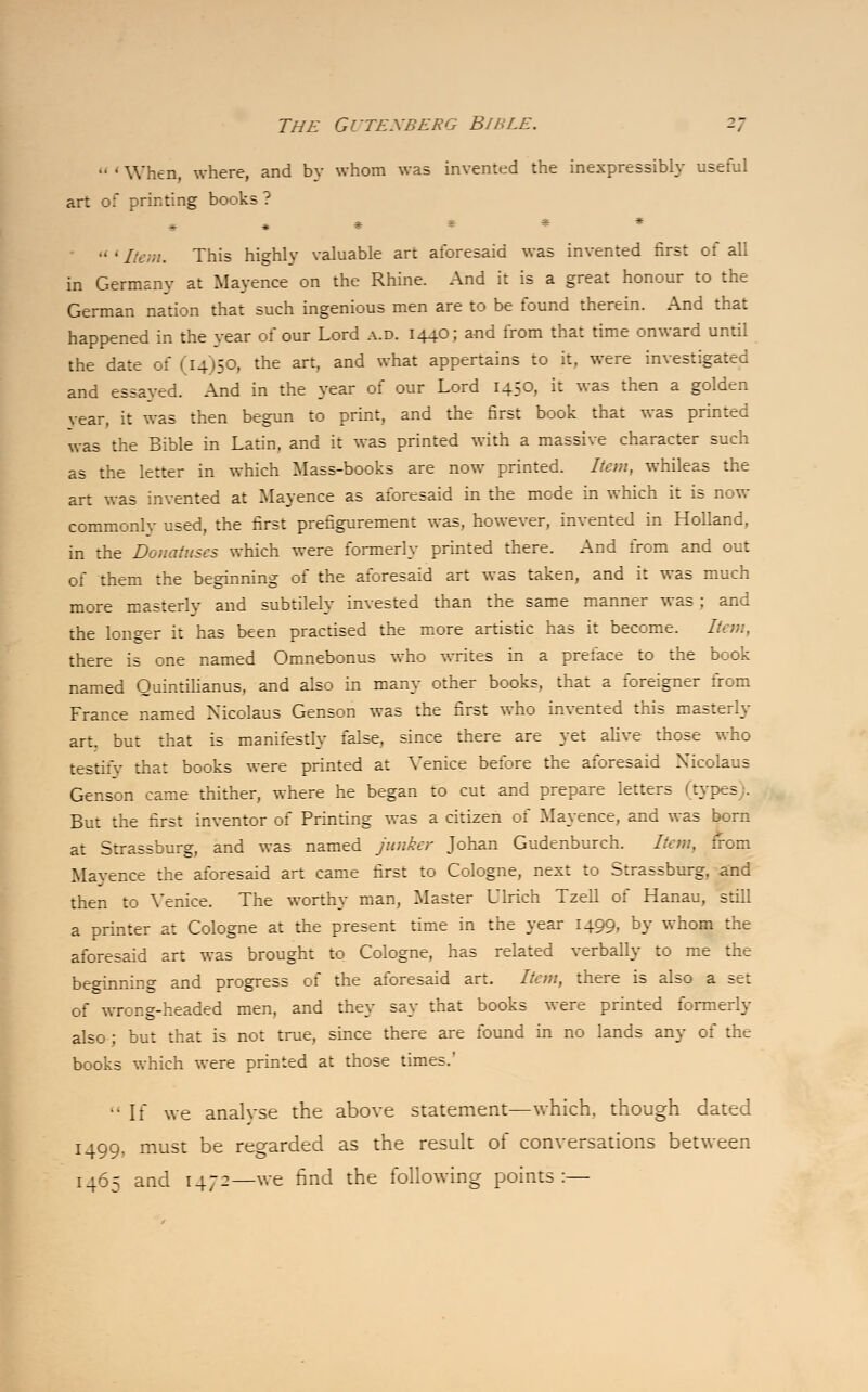  ' When, where, and by whom was invented the inexpressibly useful art of printing books ? ****** 111 Item. This highlv valuable art aforesaid was invented first of all in Germany at Mayence on the Rhine. And it is a great honour to the German nation that such ingenious men are to be found therein. And that happened in the year of our Lord a.d. 1440; and from that time onward until the date of (14)50, the art, and what appertains to it, were investigated and essayed. And in the year of our Lord 1450, it was then a golden vear, it was then begun to print, and the first book that was printed was the Bible in Latin, and it was printed with a massive character such as the letter in which Mass-books are now printed. Item, whileas the art was invented at Mayence as aforesaid in the mode in which it is now commonly used, the first prefigurement was, however, invented in Holland, in the Donatuscs which were formerly printed there. And from and out of them the beginning of the aforesaid art was taken, and it was much more masterly and subtilely invested than the same manner was; and the longer it has been practised the more artistic has it become. Item, there is one named Omnebonus who writes in a preface to the book named Quintilianus, and also in many other books, that a foreigner from France named Nicolaus Genson was the first who invented this masterly art. but that is manifestly false, since there are yet alive those who testify that books were printed at Venice before the aforesaid Xicolaus Genson came thither, where he began to cut and prepare letters (types . But the first inventor of Printing was a citizen of Mayence, and was born at Strassburg, and was named junker Johan Gudenburch. Item, from Mayence the aforesaid art came first to Cologne, next to Strassburg, and then to Venice. The worthy man, Master Ulrich Tzell of Hanau, still a printer at Cologne at the present time in the year 1499, by whom the aforesaid art was brought to Cologne, has related verbally to me the be°innin°- and progress of the aforesaid art. Item, there is also a set of wrong-headed men, and they say that books were printed formerly also; but that is not true, since there are found in no lands any of the books which were printed at those times.' ••If we analvse the above statement—which, though dated 1499, must be regarded as the result of conversations between 1465 and 1472—we find the following points:—