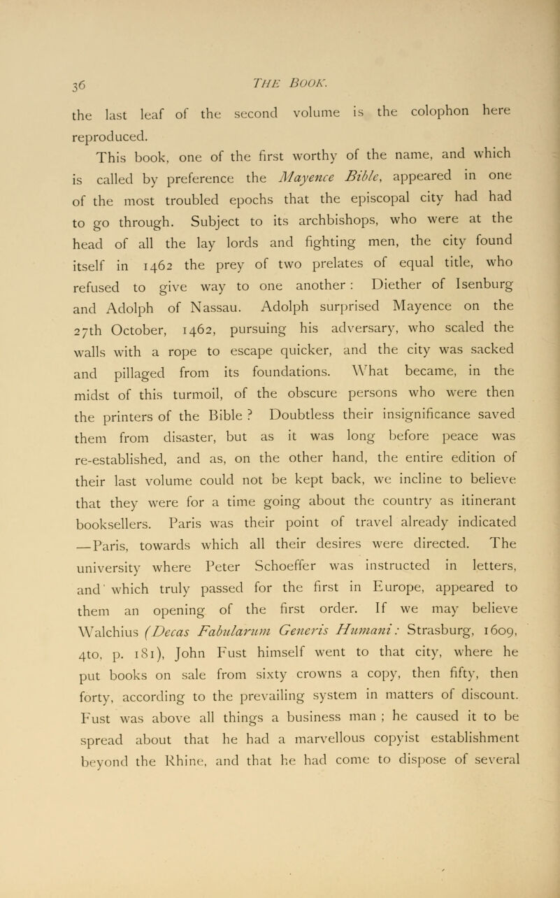 the last leaf of the second volume is the colophon here reproduced. This book, one of the first worthy of the name, and which is called by preference the Mayence Bible, appeared in one of the most troubled epochs that the episcopal city had had to go through. Subject to its archbishops, who were at the head of all the lay lords and fighting men, the city found itself in 1462 the prey of two prelates of equal title, who refused to give way to one another : Diether of Isenburg and Adolph of Nassau. Adolph surprised Mayence on the 27th October, 1462, pursuing his adversary, who scaled the walls with a rope to escape quicker, and the city was sacked and pillaged from its foundations. What became, in the midst of this turmoil, of the obscure persons who were then the printers of the Bible ? Doubtless their insignificance saved them from disaster, but as it was long before peace was re-established, and as, on the other hand, the entire edition of their last volume could not be kept back, we incline to believe that they were for a time going about the country as itinerant booksellers. Paris was their point of travel already indicated Paris, towards which all their desires were directed. The university where Peter Schoeffer was instructed in letters, and' which truly passed for the first in Europe, appeared to them an opening of the first order. If we may believe Walchius (Decas Fabularum Generis Humani: Strasburg, 1609, 4to, p. 181), John Fust himself went to that city, where he put books on sale from sixty crowns a copy, then fifty, then forty, according to the prevailing system in matters of discount. Fust was above all things a business man ; he caused it to be spread about that he had a marvellous copyist establishment beyond the Rhine, and that he had come to dispose of several