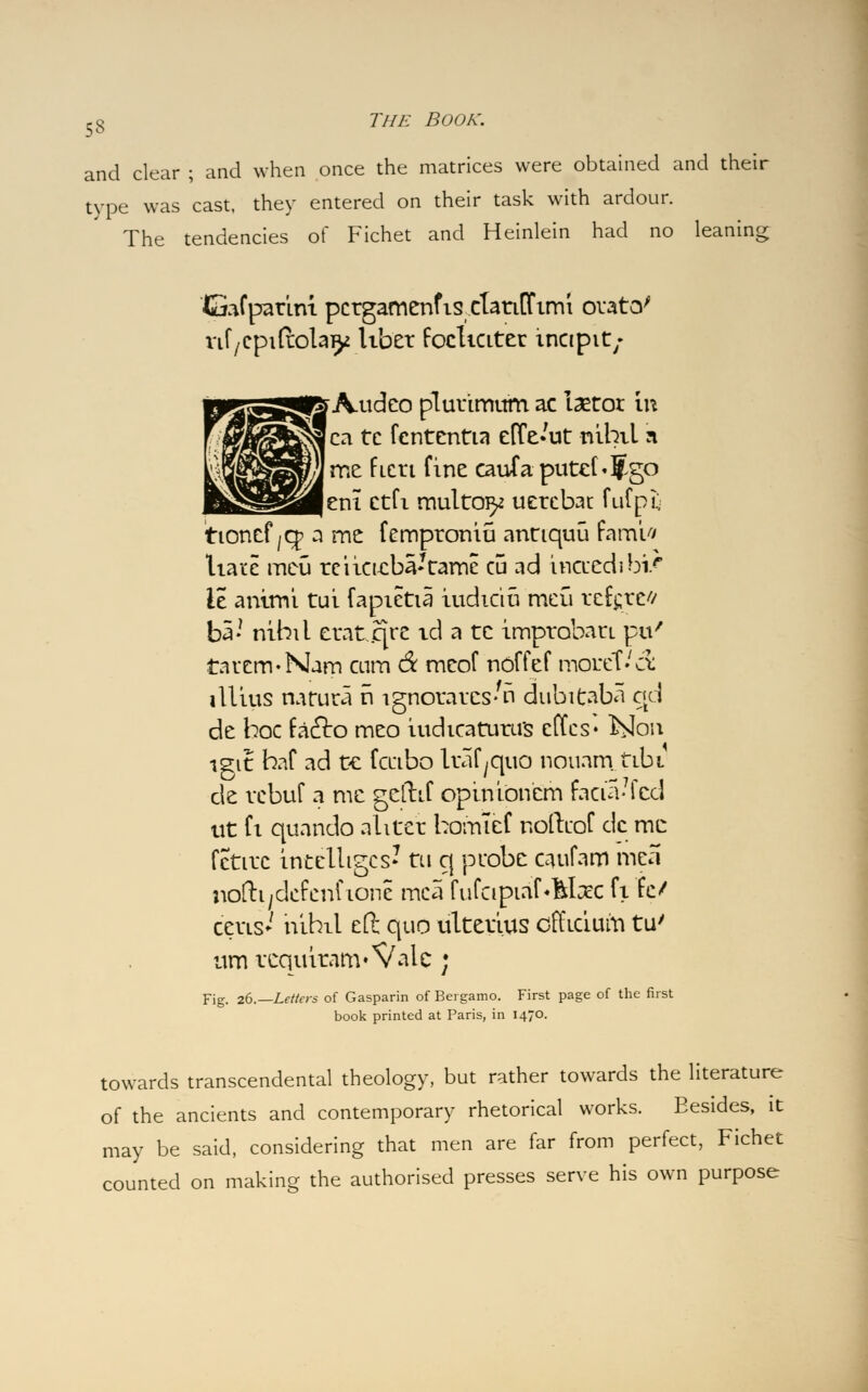 and clear ; and when once the matrices were obtained and their type was cast, they entered on their task with ardour. The tendencies of Fichet and Heinlein had no leaning Gafpatini pctgamenfis ctatiOfimi orato' rif/Cpiftolay liber focliciter incipit; »Audeo plutimutrt ac laetor in ca te fcntentia euVut nihil a me fieri fine eaufaputd«5go |eni ctfi multo^ uetebac fufpL; tioncf/Cp a me femptoniu annquu famifl liarc meu rciicu:ba*tame cu ad hicuedibi/ le animi tui fapietia iudtciu meti tefgte'/ ba- nihil etat.jqre id a tc imptobati pti' tauem-Nam cum & mcof noffef motet.'cl illius natura ri ignoratcs'n dubitaba qd de hoc faclo meo iudicatutu's effes* hiow igit haf ad ce fciibo Itaf^quo nouam. tibi de vcbuf a me geftif opinibnem facia-7fcd tit fi quando alitet bomlef noftcof dc me fctitc intelligcs? til q ptobe caufam mea noftiydcfenf tone mca fufcipiafMxc fi fe/ cetis*' nihil eft; quo ultetius officium tu' urn tcquitam* Vale; Fig. 26.—Letters of Gasparin of Bergamo. First page of the first book printed at Paris, in 1470. towards transcendental theology, but rather towards the literature of the ancients and contemporary rhetorical works. Besides, it may be said, considering that men are far from perfect, Fichet counted on making the authorised presses serve his own purpose