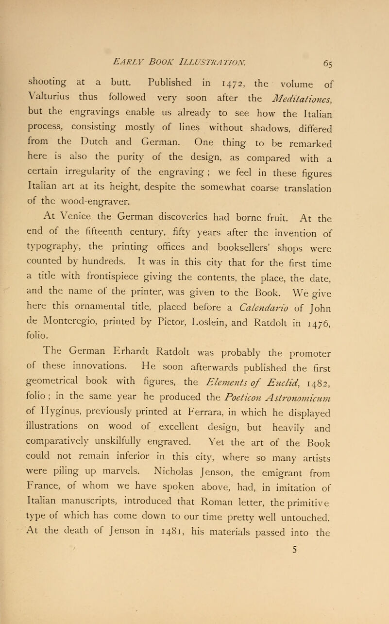 shooting at a butt. Published in 1472, the volume of Valturius thus followed very soon after the Meditationes, but the engravings enable us already to see how the Italian process, consisting mostly of lines without shadows, differed from the Dutch and German. One thing to be remarked here is also the purity of the design, as compared with a certain irregularity of the engraving ; we feel in these figures Italian art at its height, despite the somewhat coarse translation of the \YTood-enofraver. At Venice the German discoveries had borne fruit. At the end of the fifteenth century, fifty years after the invention of typography, the printing offices and booksellers' shops were counted by hundreds. It was in this city that for the first time a title with frontispiece giving the contents, the place, the date, and the name of the printer, was given to the Book. We give here this ornamental title, placed before a Calendar™ of John de Monteregio, printed by Pictor, Loslein, and Ratdolt in 1476, folio. The German Erhardt Ratdolt was probably the promoter of these innovations. He soon afterwards published the first geometrical book with figures, the Elements of Euclid, 1482, folio ; in the same year he produced the Poeticon Astronomicum of Hyginus, previously printed at Ferrara, in which he displayed illustrations on wood of excellent design, but heavily and comparatively unskilfully engraved. Yet the art of the Book could not remain inferior in this city, where so many artists were piling up marvels. Nicholas Jenson, the emigrant from France, of whom we have spoken above, had, in imitation of Italian manuscripts, introduced that Roman letter, the primitive type of which has come down to our time pretty well untouched. At the death of Jenson in 1481, his materials passed into the 5