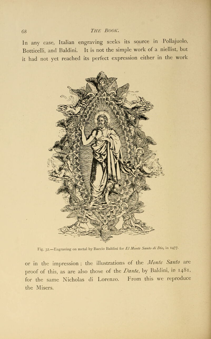 In any case, Italian engraving seeks its source in Pollajuolo, Botticelli, and Baldini. It is not the simple work of a niellist, but it had not yet reached its perfect expression either in the work Fig. 32.—Engraving on metal by Baccio Baldini for El Monk Santo di Dio, in 1477. or in the impression ; the illustrations of the. Monte Santo are proof of this, as are also those of the Dante, by Baldini, in 1481, for the same Nicholas di Lorenzo. From this we reproduce the Misers.