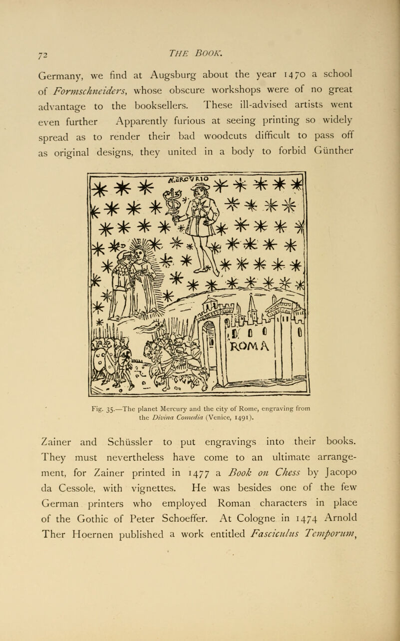 Germany, we find at Augsburg about the year 1470 a school of Formsckneiders, whose obscure workshops were of no great advantage to the booksellers. These ill-advised artists went even further Apparently furious at seeing printing so widely spread as to render their bad woodcuts difficult to pass off as original designs, they united in a body to forbid Giinther '4 vfv 5nKi ~?K TpT ■^ W 3F $F ^ Fig. 35.—The planet Mercury and the city of Rome, engraving from the Divina Comedia (Venice, 1491). Zainer and Schiissler to put engravings into their books. They must nevertheless have come to an ultimate arrange- ment, for Zainer printed in 1477 a Book on Chess by Jacopo da Cessole, with vignettes. He was besides one of the few German printers who employed Roman characters in place of the Gothic of Peter Schoeffer. At Cologne in 1474 Arnold Ther Hoernen published a work entitled Fasciculus Tcmporum,