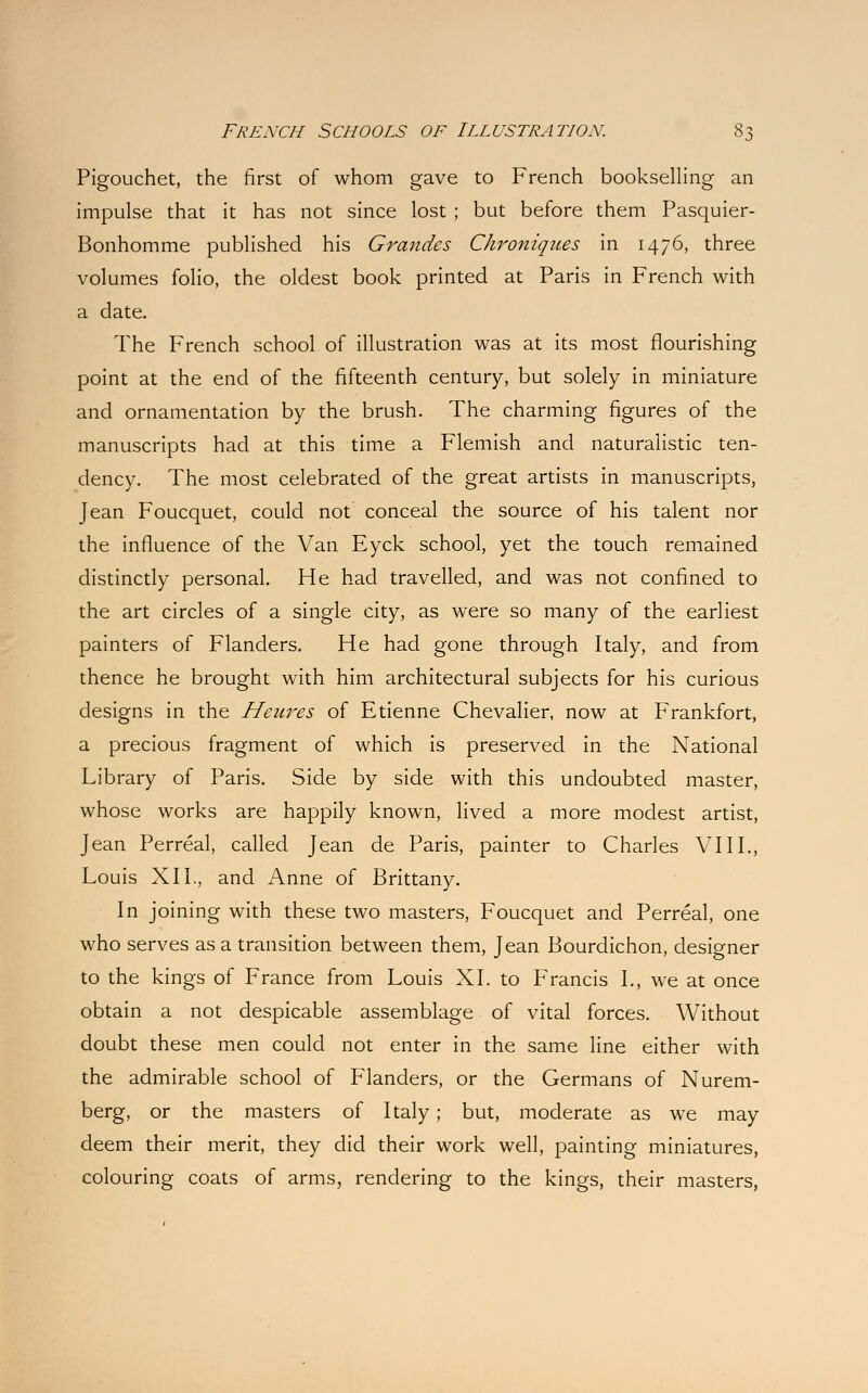 Pigouchet, the first of whom gave to French bookselling an impulse that it has not since lost ; but before them Pasquier- Bonhomme published his Grandes Chroniques in 1476, three volumes folio, the oldest book printed at Paris in French with a date. The French school of illustration was at its most flourishing point at the end of the fifteenth century, but solely in miniature and ornamentation by the brush. The charming figures of the manuscripts had at this time a Flemish and naturalistic ten- dency. The most celebrated of the great artists in manuscripts, Jean Foucquet, could not conceal the source of his talent nor the influence of the Van Eyck school, yet the touch remained distinctly personal. He had travelled, and was not confined to the art circles of a single city, as were so many of the earliest painters of Flanders. He had gone through Italy, and from thence he brought with him architectural subjects for his curious designs in the Heures of Etienne Chevalier, now at Frankfort, a precious fragment of which is preserved in the National Library of Paris. Side by side with this undoubted master, whose works are happily known, lived a more modest artist, Jean Perreal, called Jean de Paris, painter to Charles VIII., Louis XII., and Anne of Brittany. In joining with these two masters, Foucquet and Perreal, one who serves as a transition between them, Jean Bourdichon, designer to the kings of France from Louis XI. to Francis I., we at once obtain a not despicable assemblage of vital forces. Without doubt these men could not enter in the same line either with the admirable school of Flanders, or the Germans of Nurem- berg, or the masters of Italy; but, moderate as we may deem their merit, they did their work well, painting miniatures, colouring coats of arms, rendering to the kings, their masters,