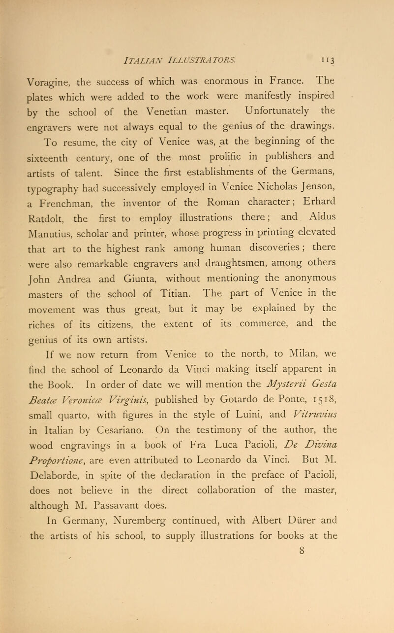 Voragine, the success of which was enormous in France. The plates which were added to the work were manifestly inspired by the school of the Venetian master. Unfortunately the engravers were not always equal to the genius of the drawings. To resume, the city of Venice was, at the beginning of the sixteenth century, one of the most prolific in publishers and artists of talent. Since the first establishments of the Germans, typography had successively employed in Venice Nicholas Jenson, a Frenchman, the inventor of the Roman character; Erhard Ratdolt, the first to employ illustrations there; and Aldus Manutius, scholar and printer, whose progress in printing elevated that art to the highest rank among human discoveries; there were also remarkable engravers and draughtsmen, among others John Andrea and Giunta, without mentioning the anonymous masters of the school of Titian. The part of Venice in the movement was thus great, but it may be explained by the riches of its citizens, the extent of its commerce, and the genius of its own artists. If we now return from Venice to the north, to Milan, we find the school of Leonardo da Vinci making itself apparent in the Book. In order of date we will mention the Mysterii Gesta Beatcs Veronicce Virginis, published by Gotardo de Ponte, 1518, small quarto, with figures in the style of Luini, and Vitruvius in Italian by Cesariano. On the testimony of the author, the wood engravings in a book of Fra Luca Pacioli, De Divina Proportione, are even attributed to Leonardo da Vinci. But M. Delaborde, in spite of the declaration in the preface of Pacioli, does not believe in the direct collaboration of the master, although M. Passavant does. In Germany, Nuremberg continued, with Albert Diirer and the artists of his school, to supply illustrations for books at the