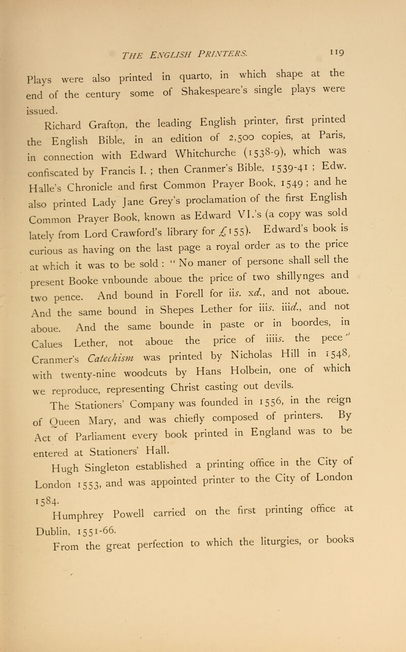 THE ENGLISH PRINTERS. H9 Plays were also printed in quarto, in which shape at the end of the century some of Shakespeare's single plays were issued. Richard Grafton, the leading English printer, first printed the English Bible, in an edition of 2,500 copies, at Paris, in connection with Edward Whitchurche (1538-9), which was confiscated by Francis I. ; then Cranmer's Bible, i539-4i I Edw. Halle's Chronicle and first Common Prayer Book, 1549; and he also printed Lady Jane Grey's proclamation of the first English Common Prayer Book, known as Edward VI.'s (a copy was sold lately from Lord Crawford's library for £ 155). Edward's book is curious as having on the last page a royal order as to the price at which it was to be sold :  No maner of persone shall sell the present Booke vnbounde aboue the price of two shillynges and two pence. And bound in Forell for iij. xd., and not aboue. And the same bound in Shepes Lether for nis. md., and not aboue. And the same bounde in paste or in boordes, in Calues Lether, not aboue the price of mis. the pece Cranmer's Catechism was printed by Nicholas Hill in 1548, with twenty-nine woodcuts by Hans Holbein, one of which we reproduce, representing Christ casting out devils. The Stationers' Company was founded in 1556, in the reign of Queen Mary, and was chiefly composed of printers. By Act of Parliament every book printed in England was to be entered at Stationers' Hall. Hugh Singleton established a printing office in the City of London 1553, and was appointed printer to the City of London 1584. Humphrey Powell carried on the first printing office at Dublin, I551'66- , . From the great perfection to which the liturgies, or books