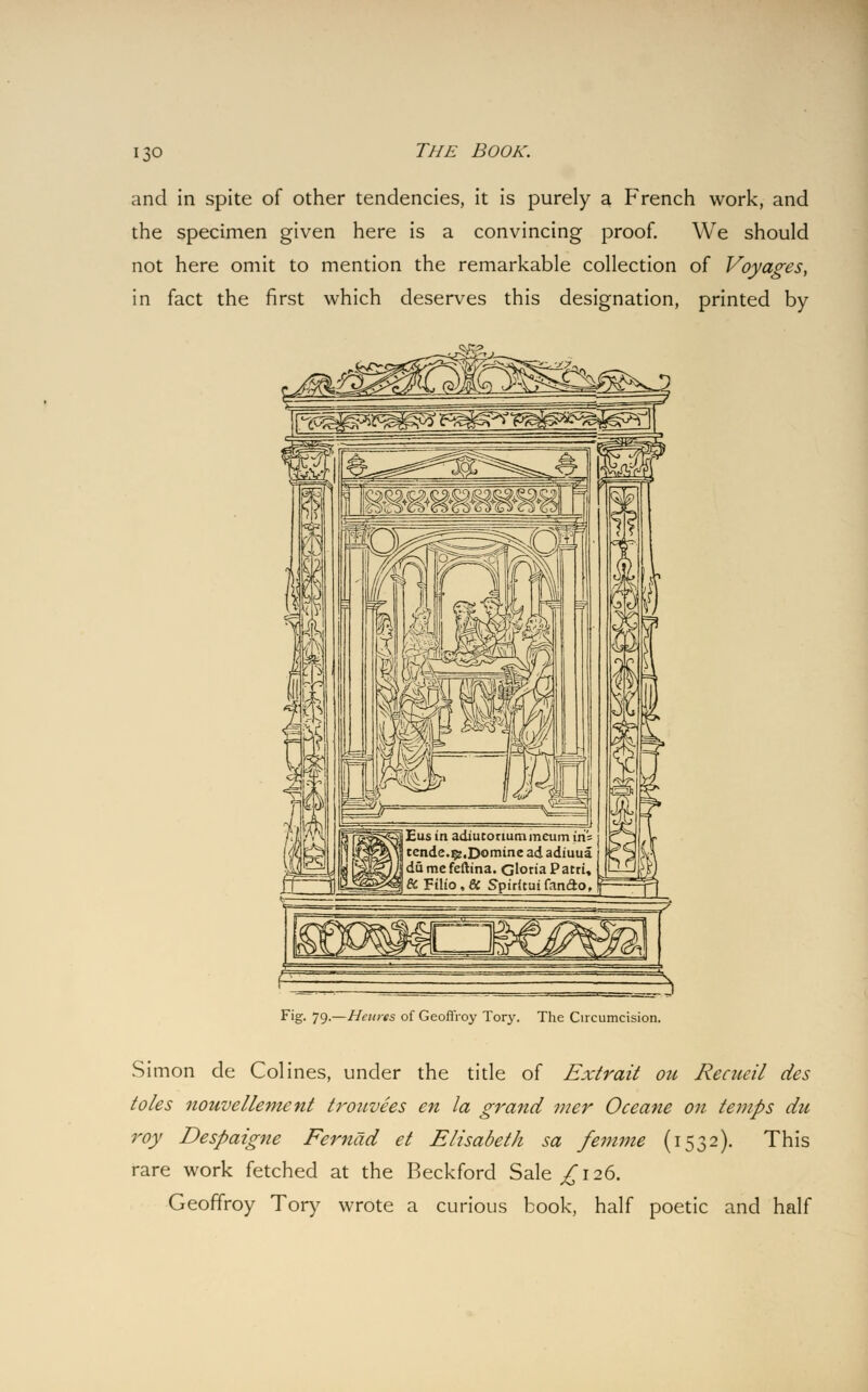 and in spite of other tendencies, it is purely a French work, and the specimen given here is a convincing proof. We should not here omit to mention the remarkable collection of Voyages, in fact the first which deserves this designation, printed by t^i» Fig- 79-—Hetties of Geoffroy Tory. The Circumcision. Simon de Colines, under the title of Extrait on Recneil des toles nouvellement trouvees en la grand mer Oceane on temps du roy Despaigne Fernad et Elisabeth sa femme (1532). This rare work fetched at the Beckford Sale £ 126. Geoffroy Tory wrote a curious book, half poetic and half