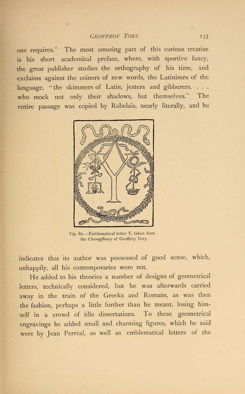 one requires. The most amusing part of this curious treatise is his short academical preface, where, with sportive fancy, the great publisher studies the orthography of his time, and exclaims against the coiners of new words, the Latinisers of the language, the skimmers of Latin, jesters and gibberers, . . . who mock not only their shadows, but themselves. The entire passage was copied by Rabelais, nearly literally, and he Fig. 82.—Emblematical letter Y, taken from the Champflenry of Geoffroy Tory. indicates that its author was possessed of good sense, which, unhappily, all his contemporaries were not. He added to his theories a number of designs of geometrical letters, technically considered, but he was afterwards carried away in the train of the Greeks and Romans, as was then the fashion, perhaps a little further than he meant, losing him- self in a crowd of idle dissertations. To these geometrical engravings he added small and charming figures, which he said were by Jean Perreal, as well as emblematical letters of the