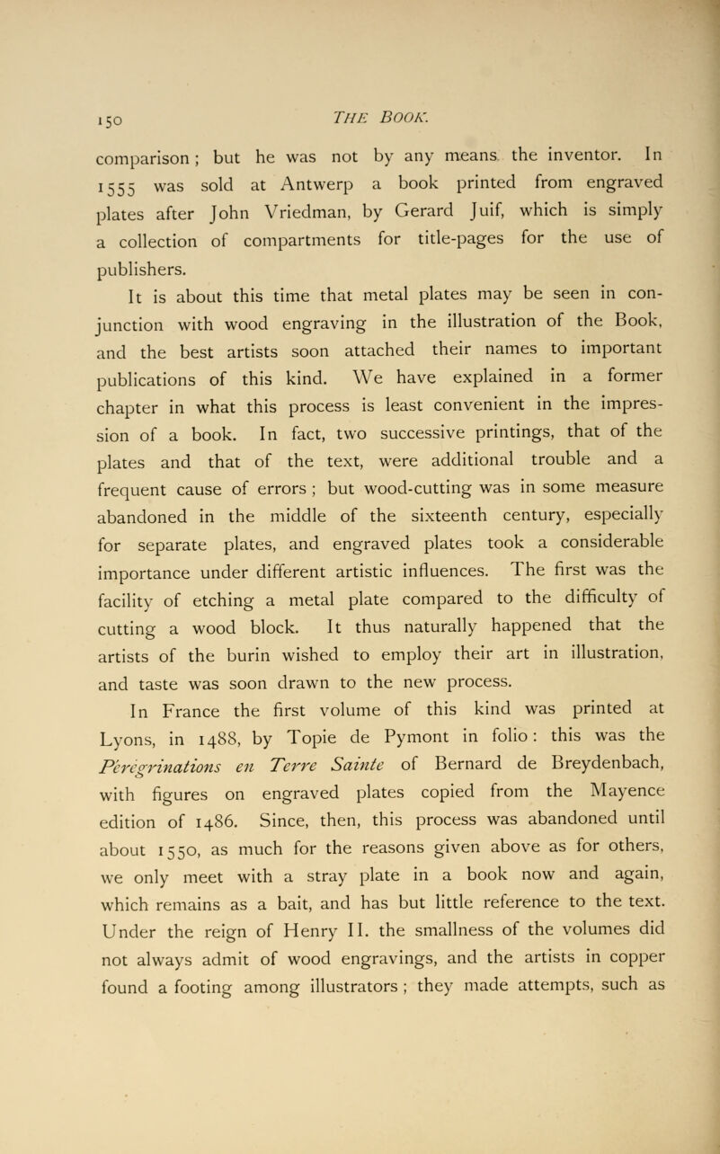 comparison; but he was not by any means the inventor. In 1555 was sold at Antwerp a book printed from engraved plates after John Vriedman, by Gerard Juif, which is simply a collection of compartments for title-pages for the use of publishers. It is about this time that metal plates may be seen in con- junction with wood engraving in the illustration of the Book, and the best artists soon attached their names to important publications of this kind. We have explained in a former chapter in what this process is least convenient in the impres- sion of a book. In fact, two successive printings, that of the plates and that of the text, were additional trouble and a frequent cause of errors ; but wood-cutting was in some measure abandoned in the middle of the sixteenth century, especially for separate plates, and engraved plates took a considerable importance under different artistic influences. The first was the facility of etching a metal plate compared to the difficulty of cutting a wood block. It thus naturally happened that the artists of the burin wished to employ their art in illustration, and taste was soon drawn to the new process. In France the first volume of this kind was printed at Lyons, in 1488, by Topie de Pymont in folio: this was the Peregrinations en Terre Sainte of Bernard de Breydenbach, with figures on engraved plates copied from the Mayence edition of i486. Since, then, this process was abandoned until about 1550, as much for the reasons given above as for others, we only meet with a stray plate in a book now and again, which remains as a bait, and has but little reference to the text. Under the reign of Henry II. the smallness of the volumes did not always admit of wood engravings, and the artists in copper found a footing among illustrators ; they made attempts, such as