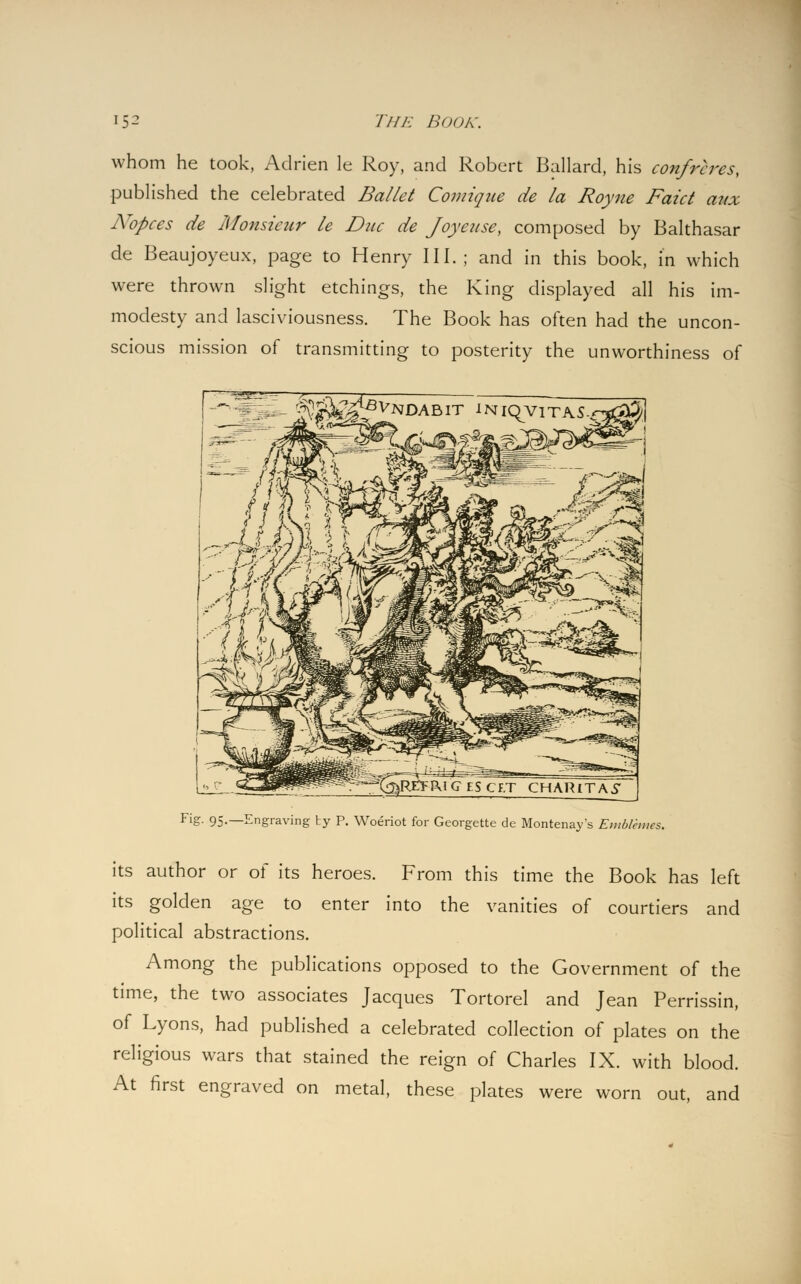 whom he took, Adrien le Roy, and Robert Ballard, his confreres, published the celebrated Ballet Comique de la Royne Faict aux ATopces de Monsieur le Due de Joyeuse, composed by Balthasar de Beaujoyeux, page to Henry III.; and in this book, in which were thrown slight etchings, the King displayed all his im- modesty and lasciviousness. The Book has often had the uncon- scious mission of transmitting to posterity the unworthiness of ■ O^-j5^^fVNDABIT 1NiRvitas.q£#/J ^SrCFRIGESCF.T CHARlTA^ Fig. 95.—Engraving ty P. Woeriot for Georgette de Montenays Emblemcs. its author or of its heroes. From this time the Book has left its golden age to enter into the vanities of courtiers and political abstractions. Among the publications opposed to the Government of the time, the two associates Jacques Tortorel and Jean Perrissin, of Lyons, had published a celebrated collection of plates on the religious wars that stained the reign of Charles IX. with blood. At first engraved on metal, these plates were worn out, and