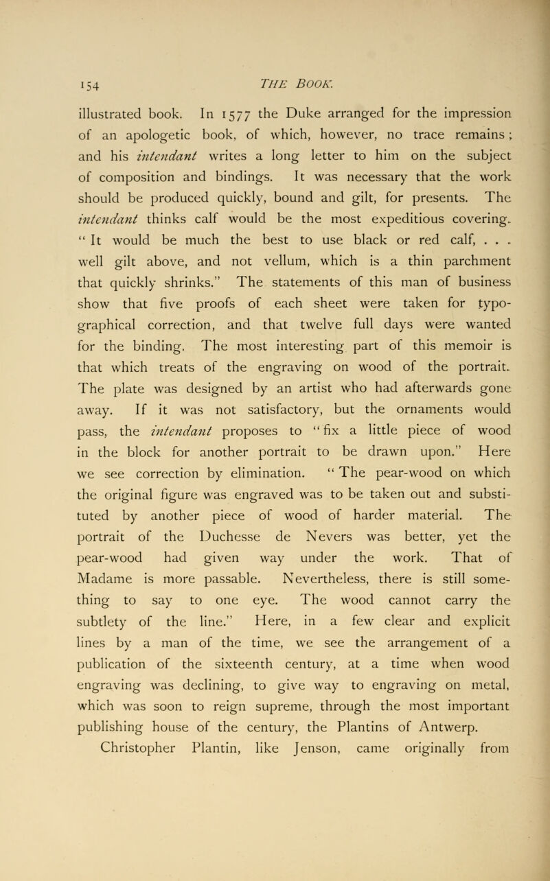 illustrated book. In 1577 the Duke arranged for the impression of an apologetic book, of which, however, no trace remains ; and his intcndant writes a long letter to him on the subject of composition and bindings. It was necessary that the work should be produced quickly, bound and gilt, for presents. The intendant thinks calf would be the most expeditious covering. It would be much the best to use black or red calf, . . . well gilt above, and not vellum, which is a thin parchment that quickly shrinks. The statements of this man of business show that five proofs of each sheet were taken for typo- graphical correction, and that twelve full days were wanted for the binding, The most interesting part of this memoir is that which treats of the engraving on wood of the portrait. The plate was designed by an artist who had afterwards gone away. If it was not satisfactory, but the ornaments would pass, the intendant proposes to fix a little piece of wood in the block for another portrait to be drawn upon. Here we see correction by elimination.  The pear-wood on which the original figure was engraved was to be taken out and substi- tuted by another piece of wood of harder material. The portrait of the Duchesse de Nevers was better, yet the pear-wood had given way under the work. That of Madame is more passable. Nevertheless, there is still some- thing to say to one eye. The wood cannot carry the subtlety of the line. Here, in a few clear and explicit lines by a man of the time, we see the arrangement of a publication of the sixteenth century, at a time when wood engraving was declining, to give way to engraving on metal, which was soon to reign supreme, through the most important publishing house of the century, the Plantins of Antwerp. Christopher Plantin, like Jenson, came originally from