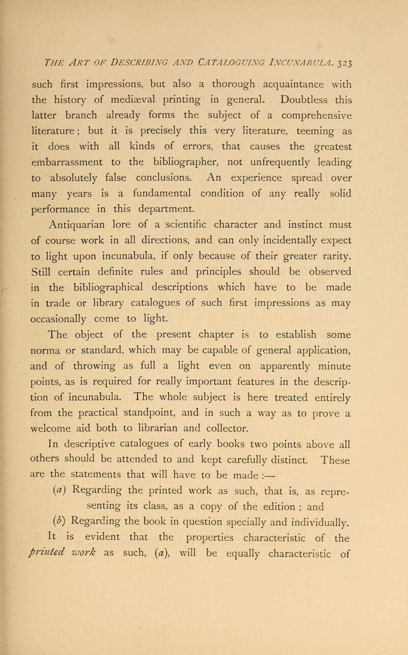 such first impressions, but also a thorough acquaintance with the history of mediaeval printing in general. Doubtless this latter branch already forms the subject of a comprehensive literature; but it is precisely this very literature, teeming as it does with all kinds of errors, that causes the greatest embarrassment to the bibliographer, not unfrequently leading to absolutely false conclusions. An experience spread over many years is a fundamental condition of any really solid performance in this department. Antiquarian lore of a scientific character and instinct must of course work in all directions, and can only incidentally expect to light upon incunabula, if only because of their greater rarity. Still certain definite rules and principles should be observed in the bibliographical descriptions which have to be made in trade or library catalogues of such first impressions as may occasionally come to light. The object of the present chapter is to establish some norma or standard, which may be capable of general application, and of throwing as full a light even on apparently minute points, as is required for really important features in the descrip- tion of incunabula. The whole subject is here treated entirely from the practical standpoint, and in such a way as to prove a welcome aid both to librarian and collector. In descriptive catalogues of early books two points above all others should be attended to and kept carefully distinct. These are the statements that will have to be made :— (a) Regarding the printed work as such, that is, as repre- senting its class, as a copy of the edition ; and (b) Regarding the book in question specially and individually. It is evident that the properties characteristic of the printed work as such, (a), will be equally characteristic of