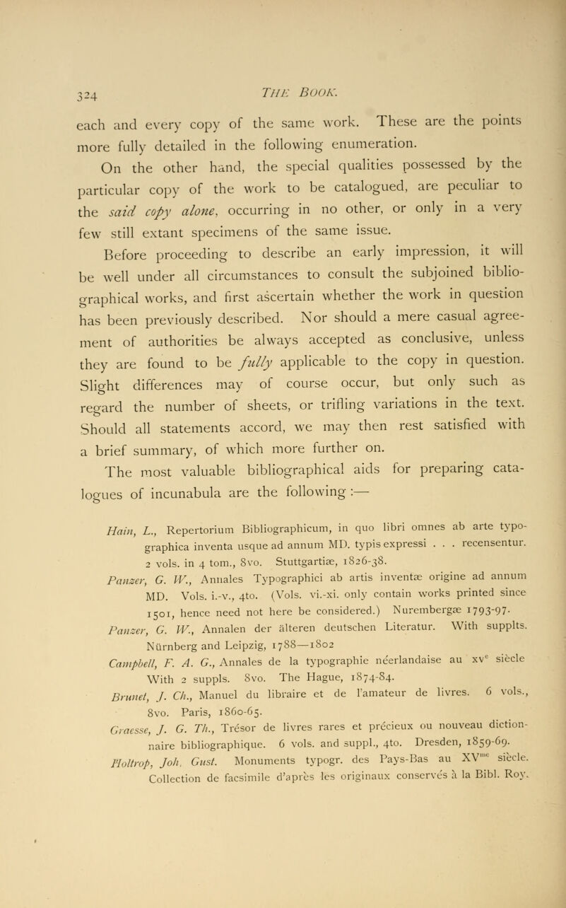 each and every copy of the same work. These are the points more fully detailed in the following enumeration. On the other hand, the special qualities possessed by the particular copy of the work to be catalogued, are peculiar to the said copy alone, occurring in no other, or only in a very few still extant specimens of the same issue. Before proceeding to describe an early impression, it will be well under all circumstances to consult the subjoined biblio- graphical works, and first ascertain whether the work in question has been previously described. Nor should a mere casual agree- ment of authorities be always accepted as conclusive, unless they are found to be fully applicable to the copy in question. Slight differences may of course occur, but only such as regard the number of sheets, or trifling variations in the text. Should all statements accord, we may then rest satisfied with a brief summary, of which more further on. The most valuable bibliographical aids for preparing cata- logues of incunabula are the following :— Ham, L., Repertorium Bibliographicum, in quo libri omnes ab arte typo- graphica inventa usque ad annum MD. typisexpressi . . . recensentur. 2 vols, in 4 torn., 8vo. Stuttgartise, 1826-38. Panzer, G. IV., Annales Typographic^ ab artis invenise origine ad annum MD. Vols, i.-v., 4to. (Vols, vi.-xi. only contain works printed since 1501, hence need not here be considered.) Nurembergae 1793-97- Panzer, G. W., Annalen der alteren deutschen Literatur. With supplts. Niirnberg and Leipzig, 1788—1802 Campbell, F. A. G., Annales de la typographic neerlandaise au xve siecle With 2 suppls. Svo. The Hague, 1874-S4. Brunei, J. C/i., Manuel du libraire et de l'amateur de livres. 6 vols., 8vo. Paris, 1860-65. Graesse, J. G. T/i., Tresor de livres rares et prucieux ou nouveau diction- naire bibliographiquc. 6 vols, and suppl., 410. Dresden, 1859-69. I'lollrop, Joh, Gust. Monuments typogr. des Pays-Bas au XV,C siecle. Collection de facsimile d'apres les originaux conserves a la Bibl. Roy.