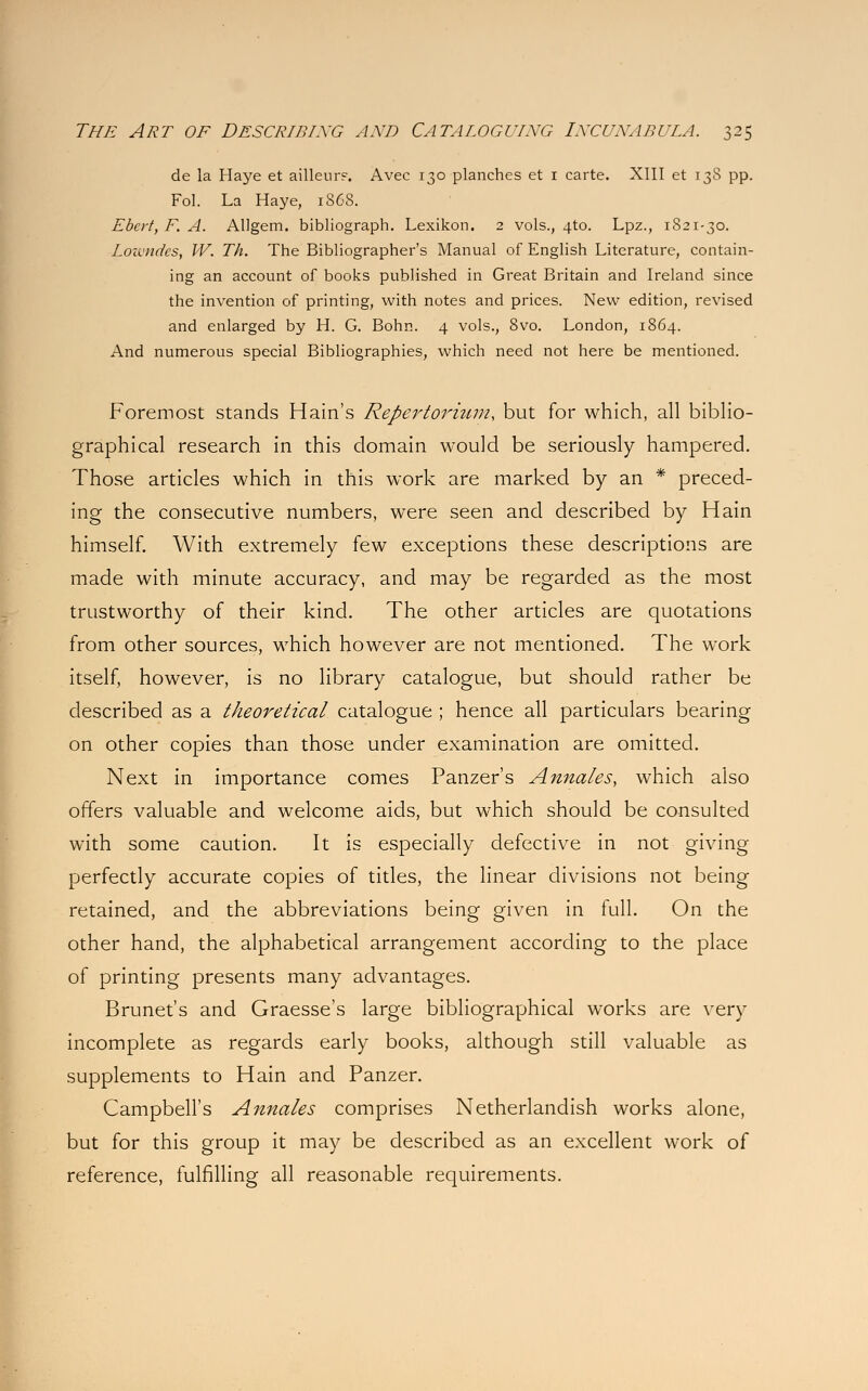 de la Haye et ailleur?. Avec 130 planches et 1 carte. XIII et 138 pp. Fol. La Haye, 1S68. Ebcrt, F. A. Allgem. bibliograph. Lexikon. 2 vols., 4T.0. Lpz., 1821-30. Lowndes, W. Th. The Bibliographer's Manual of English Literature, contain- ing an account of books published in Great Britain and Ireland since the invention of printing, with notes and prices. New edition, revised and enlarged by H. G. Bohn. 4 vols., 8vo. London, 1864. And numerous special Bibliographies, which need not here be mentioned. Foremost stands Hain's Repertoriwn, but for which, all biblio- graphical research in this domain would be seriously hampered. Those articles which in this work are marked by an * preced- ing the consecutive numbers, were seen and described by Hain himself. With extremely few exceptions these descriptions are made with minute accuracy, and may be regarded as the most trustworthy of their kind. The other articles are quotations from other sources, which however are not mentioned. The work itself, however, is no library catalogue, but should rather be described as a theoretical catalogue ; hence all particulars bearing on other copies than those under examination are omitted. Next in importance comes Panzer's Annates, which also offers valuable and welcome aids, but which should be consulted with some caution. It is especially defective in not giving perfectly accurate copies of titles, the linear divisions not being retained, and the abbreviations being given in full. On the other hand, the alphabetical arrangement according to the place of printing presents many advantages. Brunet's and Graesse's large bibliographical works are very incomplete as regards early books, although still valuable as supplements to Hain and Panzer. Campbell's Annates comprises Netherlandish works alone, but for this group it may be described as an excellent work of reference, fulfilling all reasonable requirements.