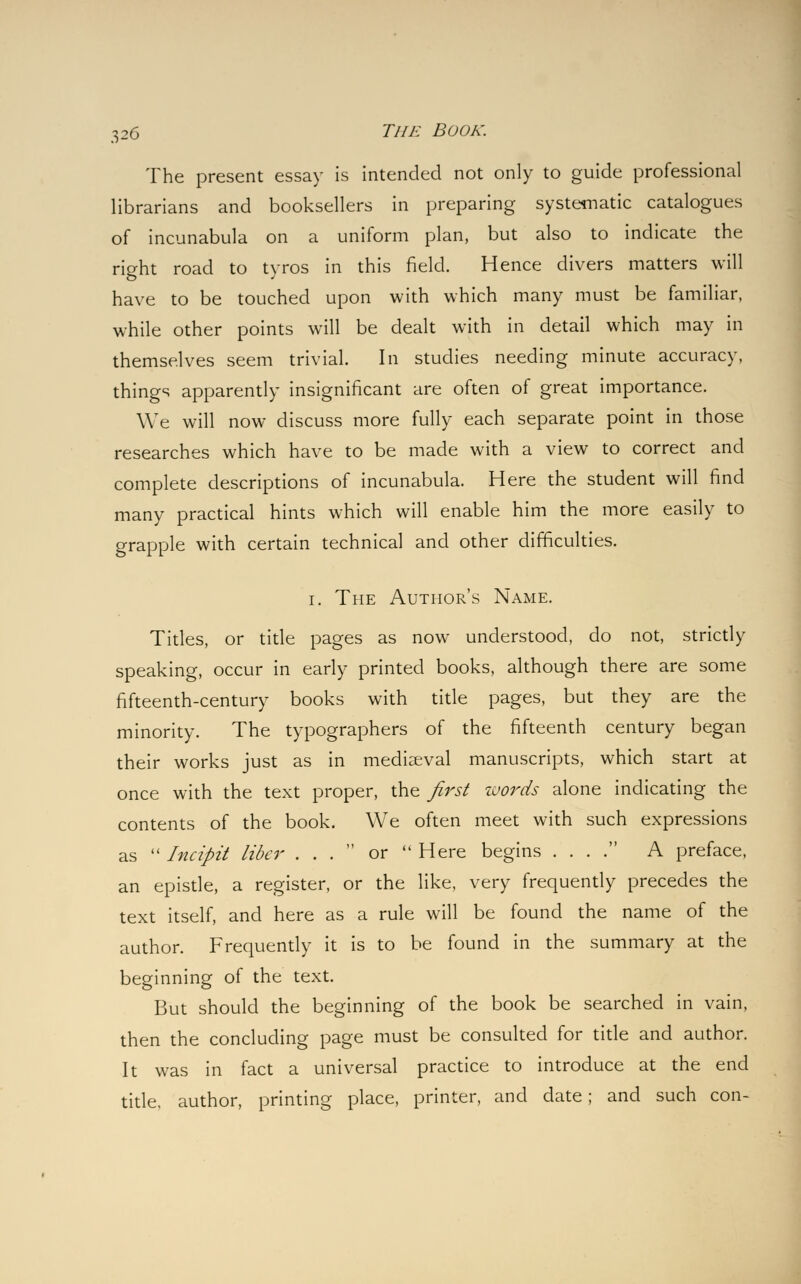 The present essay is intended not only to guide professional librarians and booksellers in preparing systematic catalogues of incunabula on a uniform plan, but also to indicate the right road to tyros in this field. Hence divers matters will have to be touched upon with which many must be familiar, while other points will be dealt with in detail which may in themselves seem trivial. In studies needing minute accuracy, things apparently insignificant are often of great importance. We will now discuss more fully each separate point in those researches which have to be made with a view to correct and complete descriptions of incunabula. Here the student will find many practical hints which will enable him the more easily to grapple with certain technical and other difficulties. i. The Author's Name. Titles, or title pages as now understood, do not, strictly speaking, occur in early printed books, although there are some fifteenth-century books with title pages, but they are the minority. The typographers of the fifteenth century began their works just as in mediaeval manuscripts, which start at once with the text proper, the first words alone indicating the contents of the book. We often meet with such expressions as  Incipit liber ... or  Here begins . . . . A preface, an epistle, a register, or the like, very frequently precedes the text itself, and here as a rule will be found the name of the author. Frequently it is to be found in the summary at the beginning of the text. But should the beginning of the book be searched in vain, then the concluding page must be consulted for title and author. It was in fact a universal practice to introduce at the end title, author, printing place, printer, and date; and such con-