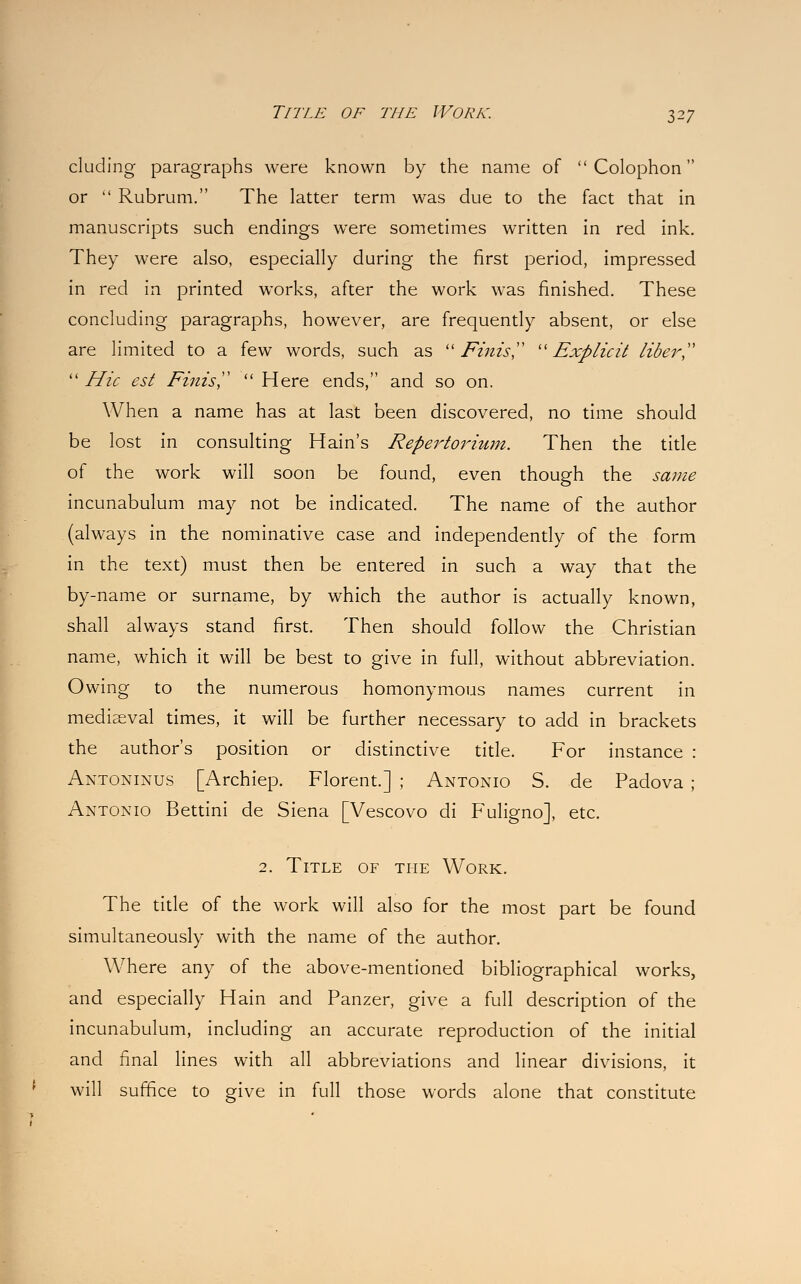 eluding paragraphs were known by the name of  Colophon or  Rubrum. The latter term was due to the fact that in manuscripts such endings were sometimes written in red ink. They were also, especially during the first period, impressed in red in printed works, after the work was finished. These concluding paragraphs, however, are frequently absent, or else are limited to a few words, such as Finis Explicit liber,  Hie est Finis  Here ends, and so on. When a name has at last been discovered, no time should be lost in consulting Hain's Repertorium. Then the title of the work will soon be found, even though the same incunabulum may not be indicated. The name of the author (always in the nominative case and independently of the form in the text) must then be entered in such a way that the by-name or surname, by which the author is actually known, shall always stand first. Then should follow the Christian name, which it will be best to give in full, without abbreviation. Owing to the numerous homonymous names current in mediaeval times, it will be further necessary to add in brackets the author's position or distinctive title. For instance : Antoninus [Archiep. Florent.] ; Antonio S. de Padova ; Antonio Bettini de Siena [Vescovo di Fuligno], etc. 2. Title of the Work. The title of the work will also for the most part be found simultaneously with the name of the author. Where any of the above-mentioned bibliographical works, and especially Hain and Panzer, give a full description of the incunabulum, including an accurate reproduction of the initial and final lines with all abbreviations and linear divisions, it will suffice to give in full those words alone that constitute