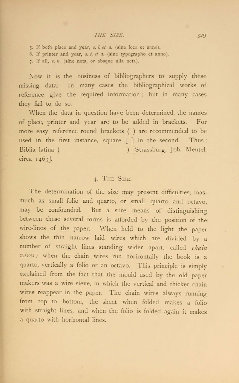 5. If both place and year, s. /. et. a. (sine loco et anno). 6. If printer and year, s. /. et a. (sine typographo et anno). 7. If all, s. ;/. (sine nota, or absque ulla nota). Now it is the business of bibliographers to supply these missing data. In many cases the bibliographical works of reference give the required information ; but in many cases they fail to do so. When the data in question have been determined, the names of place, printer and year are to be added in brackets. For more easy reference round brackets ( ) are recommended to be used in the first instance, square | | in the second. Thus : Biblia latina ( ) [Strassburg, Joh. Mentel, circa 1463I. 4. The Size. The determination of the size may present difficulties, inas- much as small folio and quarto, or small quarto and octavo, mav be confounded. But a sure means of distinQ-uishino- between these several forms is afforded by the position of the wire-lines of the paper. When held to the light the paper shows the thin narrow laid wires which are divided by a number of straight lines standing wider apart, called chain wires; when the chain wires run horizontally the book is a quarto, vertically a folio or an octavo. This principle is simply explained from the fact that the mould used by the old paper makers was a wire sieve, in which the vertical and thicker chain wires reappear in the paper. The chain wires always running from top to bottom, the sheet when folded makes a folio with straight lines, and when the folio is folded again it makes a quarto with horizontal lines.
