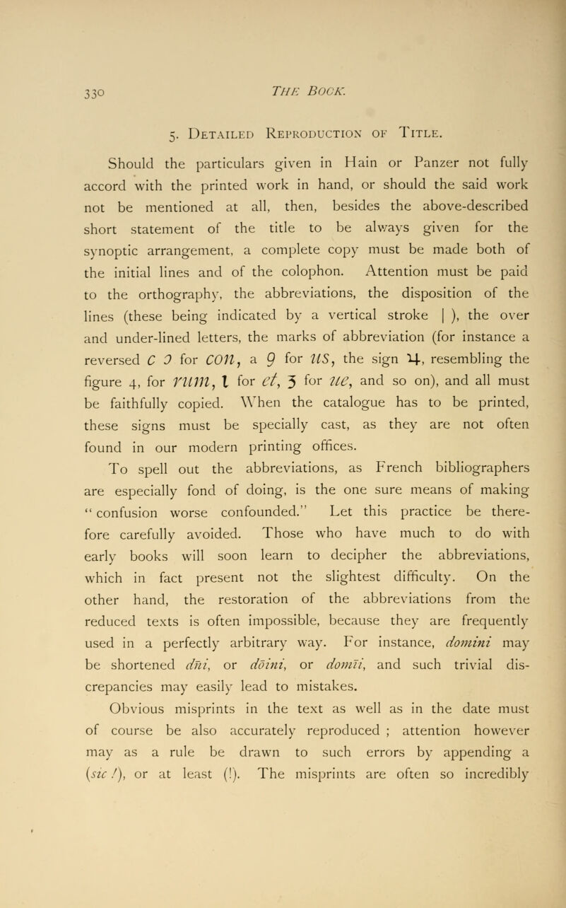 5. Detailed Reproduction of Title. Should the particulars given in Hain or Panzer not fully accord with the printed work in hand, or should the said work not be mentioned at all, then, besides the above-described short statement of the title to be always given for the synoptic arrangement, a complete copy must be made both of the initial lines and of the colophon. Attention must be paid to the orthography, the abbreviations, the disposition of the lines (these being indicated by a vertical stroke | ), the over and under-lined letters, the marks of abbreviation (for instance a reversed C 0 for COU, a 9 f°r ^S, the sign 1+, resembling the figure 4, for YUM, I for et, 3 f°r ?^7> an^ so on), and all must be faithfully copied. When the catalogue has to be printed, these signs must be specially cast, as they are not often found in our modern printing offices. To spell out the abbreviations, as French bibliographers are especially fond of doing, is the one sure means of making  confusion worse confounded. Let this practice be there- fore carefully avoided. Those who have much to do with early books will soon learn to decipher the abbreviations, which in fact present not the slightest difficulty. On the other hand, the restoration of the abbreviations from the reduced texts is often impossible, because they are frequently used in a perfectly arbitrary way. For instance, domini may be shortened dni, or doini, or domli, and such trivial dis- crepancies may easily lead to mistakes. Obvious misprints in the text as well as in the date must of course be also accurately reproduced ; attention however may as a rule be drawn to such errors by appending a (sic /), or at least (!). The misprints are often so incredibly