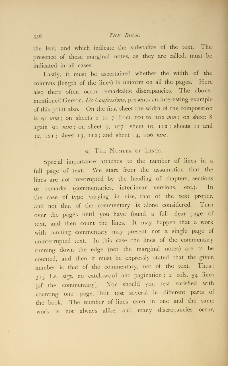 the leaf, and which indicate the substance of the text. The presence of these marginal notes, as they are called, must be indicated in all cases. Lastly, it must be ascertained whether the width of the columns (length of the lines) is uniform on all the pages. Here also there often occur remarkable discrepancies. The above- mentioned Gerson, De Coufessioiie, presents an interesting example of this point also. On the first sheet the width of the composition is 91 mm ; on sheets 2 to 7 from 101 to 102 mm\ on sheet 8 again 91 mm; on sheet 9, 107; sheet 10, 112; sheets 11 and 12, 121 ; sheet 13, 112; and sheet 14, 106 mm. 9. The Number of Lines. Special importance attaches to the number of lines in a full page of text. We start from the assumption that the lines are not interrupted by the heading of chapters, sections or remarks (commentaries, interlinear versions, etc.). In the case of type varying in size, that of the text proper, and not that of the commentary is alone considered. Turn over the pages until you have found a full clear page of text, and then count the lines. It may happen that a work with running commentary may present not a single page of uninterrupted text. In this case the lines of the commentary running down the edge (not the marginal notes) are to be counted, and then it must be expressly stated that the given number is that of the commentary, not of the text. Thus : 315 Ls. sigt. no catch-word and pagination; 2 cols. 54 lines [of the commentary]. Nor should you rest satisfied with counting one page, but test several in different parts of the book. The number of lines even in one and the same work is not always alike, and many discrepancies occur,
