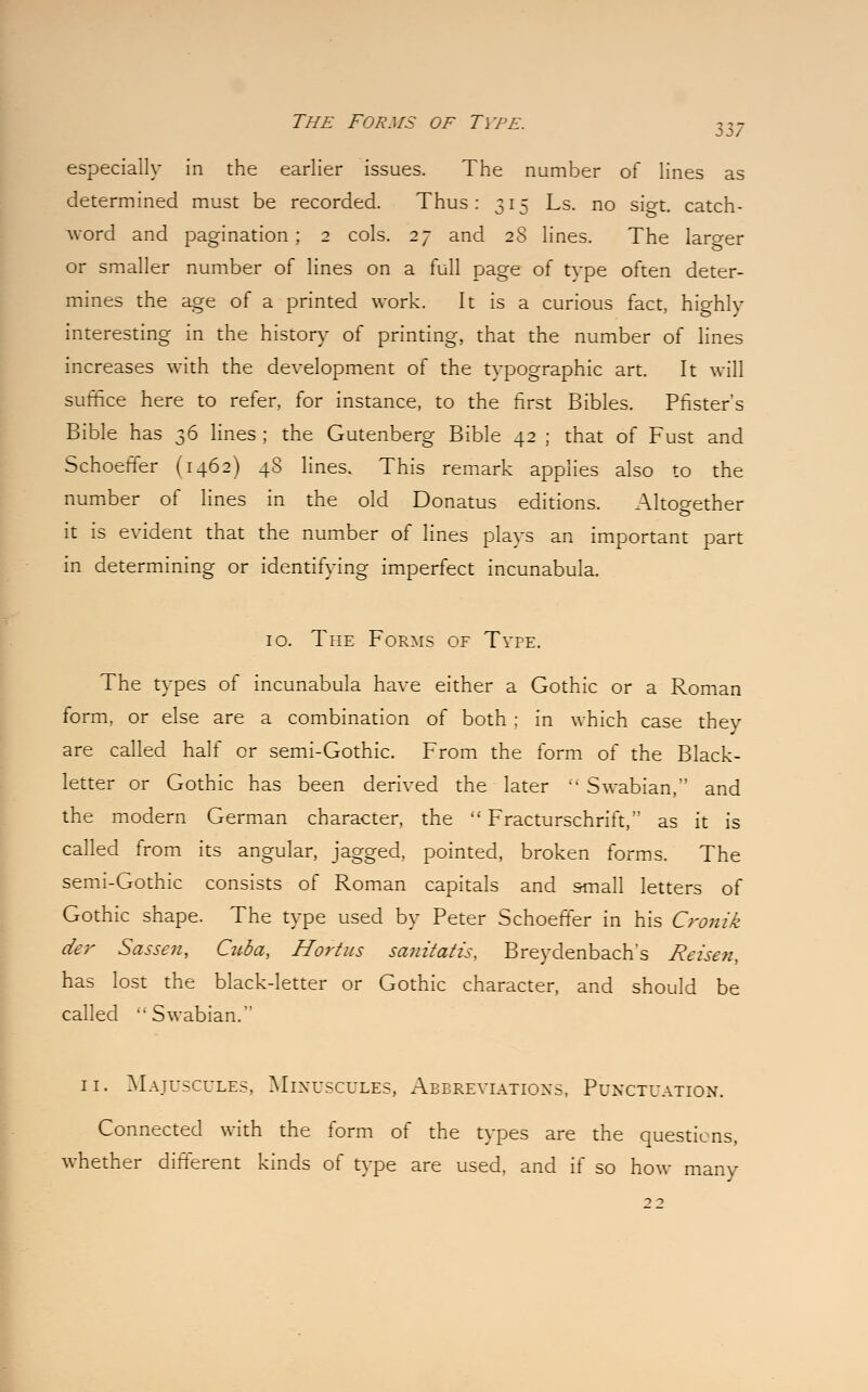 especially in the earlier issues. The number of lines as determined must be recorded. Thus: 315 Ls. no sigt catch- word and pagination; 2 cols. 27 and 2S lines. The laro-er or smaller number of lines on a full page of type often deter- mines the age of a printed work. It is a curious fact, highly interesting in the history of printing, that the number of lines increases with the development of the typographic art. It will suffice here to refer, for instance, to the first Bibles. Pfister's Bible has 36 lines ; the Gutenberg Bible 42 ; that of Fust and Schoeffer (1462) 4S lines. This remark applies also to the number of lines in the old Donatus editions. Altogether it is evident that the number of lines plays an important part in determining or identifying imperfect incunabula. 10. The Forms of Type. The types of incunabula have either a Gothic or a Roman form, or else are a combination of both ; in which case thev are called half or semi-Gothic. From the form of the Black- letter or Gothic has been derived the later Swabian, and the modern German character, the Fracturschrift,'' as it is called from its angular, jagged, pointed, broken forms. The semi-Gothic consists of Roman capitals and small letters of Gothic shape. The type used by Peter Schoeffer in his Cronik cier Sasseu, Cuba, Hortus sanitatis, Breydenbach's Reisen, has lost the black-letter or Gothic character, and should be called Swabian. 11. Majuscules, Minuscules, Abbreviations. Punctuation. Connected with the form of the types are the questions, whether different kinds of type are used, and if so how many 22