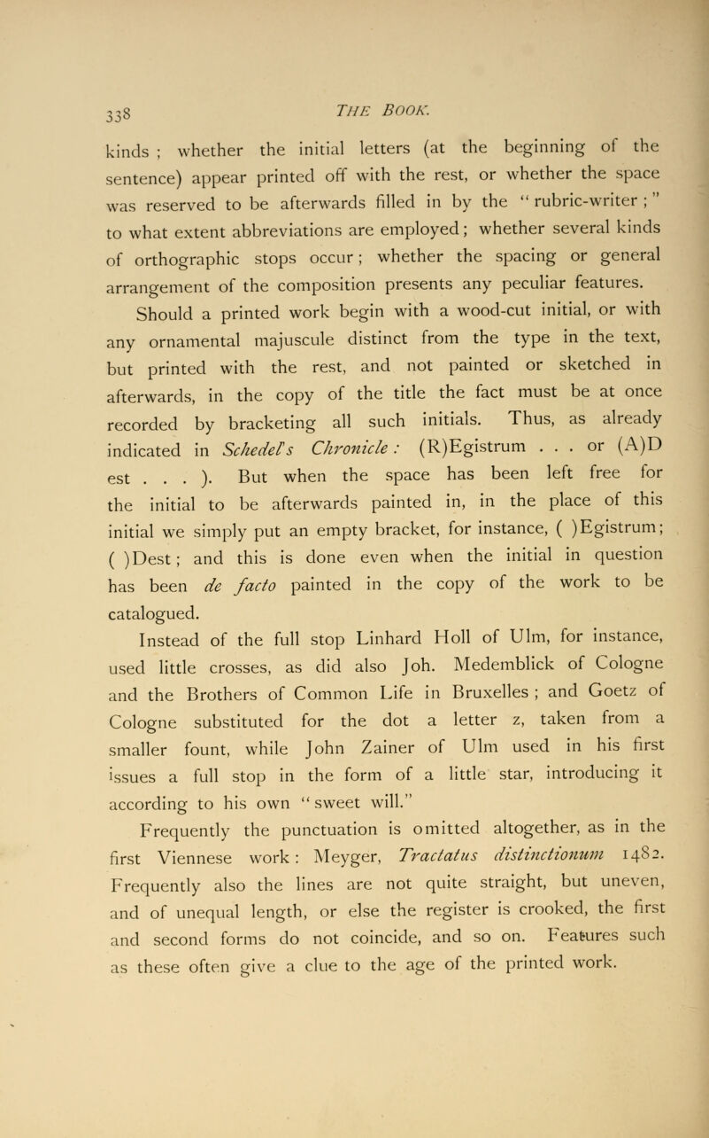 kinds ; whether the initial letters (at the beginning of the sentence) appear printed off with the rest, or whether the space was reserved to be afterwards filled in by the  rubric-writer ;  to what extent abbreviations are employed; whether several kinds of orthographic stops occur; whether the spacing or general arrangement of the composition presents any peculiar features. Should a printed work begin with a wood-cut initial, or with any ornamental majuscule distinct from the type in the text, but printed with the rest, and not painted or sketched in afterwards, in the copy of the title the fact must be at once recorded by bracketing all such initials. Thus, as already indicated in Schedels Chronicle: (R)Egistrum ... or (A)D est . . . ). But when the space has been left free for the initial to be afterwards painted in, in the place of this initial we simply put an empty bracket, for instance, ( )Egistrum; ( )Dest; and this is done even when the initial in question has been de facto painted in the copy of the work to be catalogued. Instead of the full stop Linhard Holl of Ulm, for instance, used little crosses, as did also Joh. Medemblick of Cologne and the Brothers of Common Life in Bruxelles ; and Goetz of Cologne substituted for the dot a letter z, taken from a smaller fount, while John Zainer of Ulm used in his first issues a full stop in the form of a little star, introducing it according to his own  sweet will. Frequently the punctuation is omitted altogether, as in the first Viennese work: Meyger, Tractatus distinctionum 1482. Frequently also the lines are not quite straight, but uneven, and of unequal length, or else the register is crooked, the first and second forms do not coincide, and so on. Features such as these often give a clue to the age of the printed work.