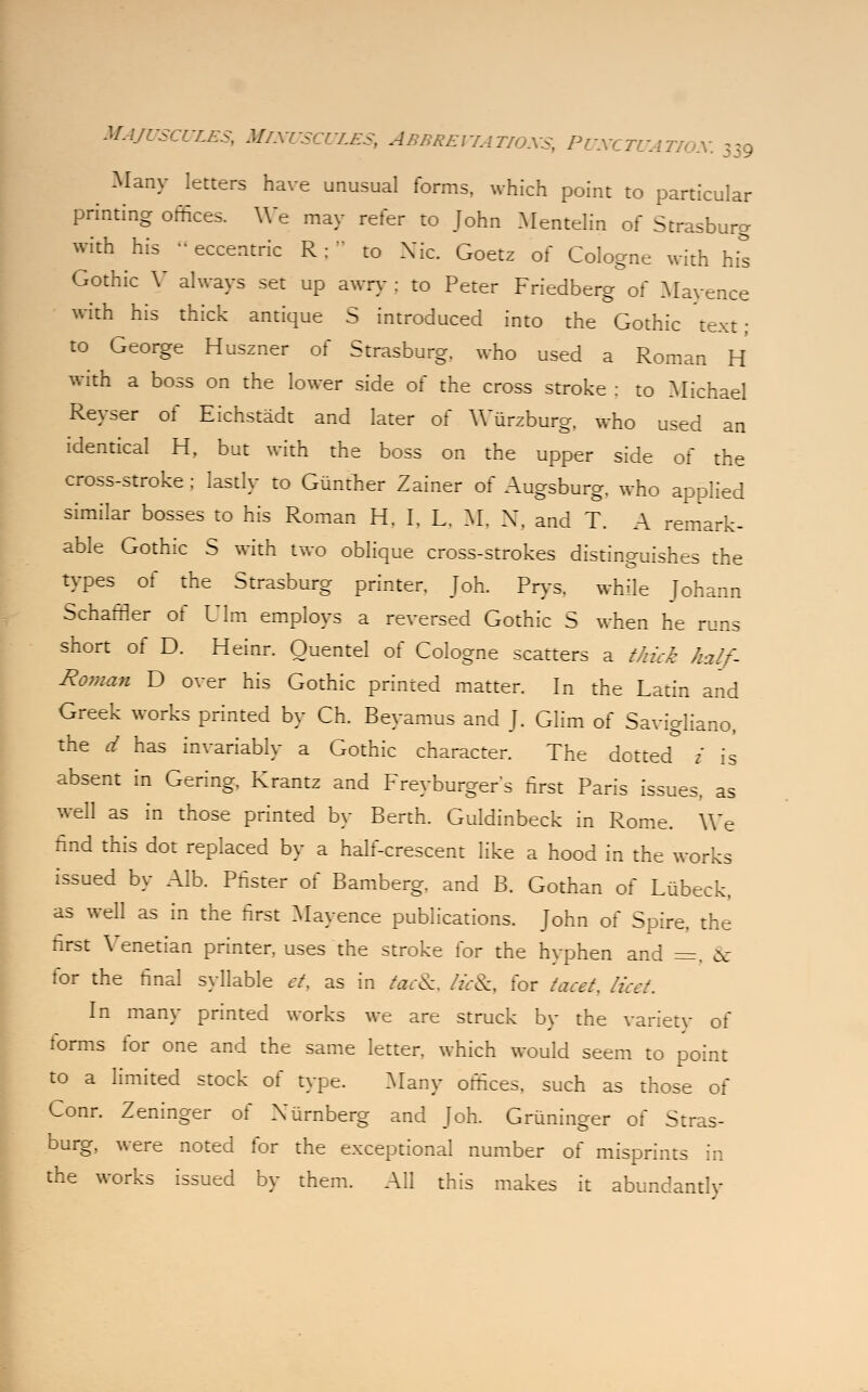 Majuscules, Minuscules, Abbreviations, Punctuation 539 Many letters have unusual forms, which point to particular printing offices. We may refer to John Mentelin of Strasburg with his « eccentric R; to Nic. Goetz of Cologne with his Gothic V always set up awry : to Peter Friedberg of Mayence with his thick antique S introduced into the Gothic text; to George Huszner of Strasburg. who used a Roman H with a boss on the lower side of the cross stroke : to Michael Reyser of Eichstadt and later of Wurzburg, who used an identical H, but with the boss on the upper side of the cross-stroke ; lastly to Giinther Zainer of Augsburg, who applied similar bosses to his Roman H. I. L. M, X, and T. A remark- able Gothic S with two oblique cross-strokes distinguishes the types of the Strasburg printer. Joh. Prys. while Johann Schaffler of Ulm employs a reversed Gothic S when he runs short of D. Heinr. Quentel of Cologne scatters a thick half- Roman D over his Gothic printed matter. In the Latin and Greek works printed by Ch. Beyamus and J. Glim of Savigliano, the d has invariably a Gothic character. The dotted i is absent in Gering, Krantz and Freyburger's first Paris issues, as well as in those printed by Berth. Guldinbeck in Rome. We find this dot replaced by a half-crescent like a hood in the works issued by Alb. Phster of Bamberg, and B. Gothan of Lubeck, as well as in the first Mayence publications. John of Spire, the first Venetian printer, uses the stroke for the hyphen and =. & for the final syllable et, as in tacSc, licSc, for facet. licet. In many printed works we are struck by the variety of forms for one and the same letter, which would seem to point to a limited stock of type. Many offices, such as those of Conr. Zeninger of Xurnberg and Joh. Griininger of Stras- burg, were noted for the exceptional number of misprints in the works issued by them. All this makes it abundantly