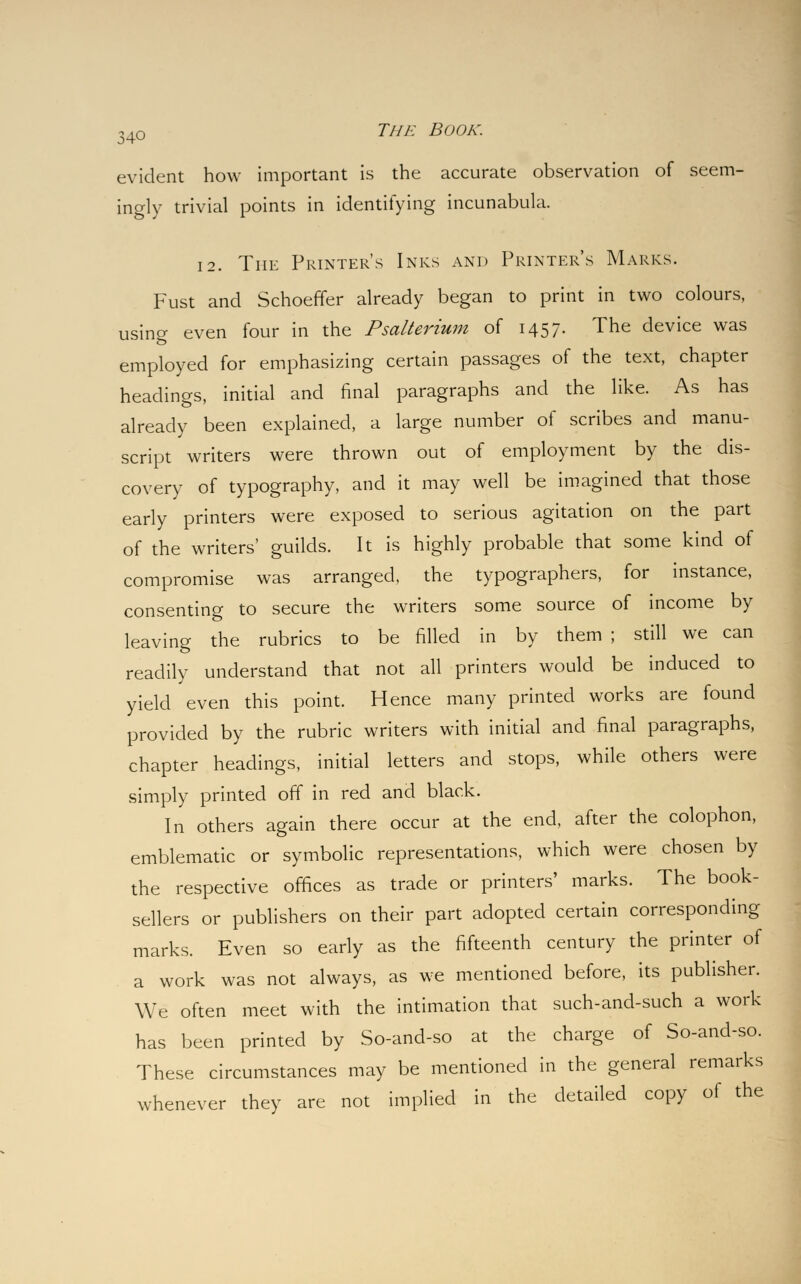 evident how important is the accurate observation of seem- ingly trivial points in identifying incunabula. 12. The Printer's Inks and Printer's Marks. Fust and Schoeffer already began to print in two colours, using even four in the Psalterium of 1457. The device was employed for emphasizing certain passages of the text, chapter headings, initial and final paragraphs and the like. As has already been explained, a large number of scribes and manu- script writers were thrown out of employment by the dis- covery of typography, and it may well be imagined that those early printers were exposed to serious agitation on the part of the writers' guilds. It is highly probable that some kind of compromise was arranged, the typographers, for instance, consenting to secure the writers some source of income by leaving the rubrics to be filled in by them ; still we can readily understand that not all printers would be induced to yield even this point. Hence many printed works are found provided by the rubric writers with initial and final paragraphs, chapter headings, initial letters and stops, while others were simply printed off in red and black. Iii others again there occur at the end, after the colophon, emblematic or symbolic representations, which were chosen by the respective offices as trade or printers' marks. The book- sellers or publishers on their part adopted certain corresponding marks. Even so early as the fifteenth century the printer of a work was not always, as we mentioned before, its publisher. We often meet with the intimation that such-and-such a work has been printed by So-and-so at the charge of So-and-so. These circumstances may be mentioned in the general remarks whenever they are not implied in the detailed copy of the