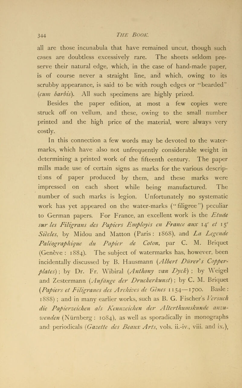 all are those incunabula that have remained uncut, though such cases are doubtless excessively rare. The sheets seldom pre- serve their natural edge, which, in the case of hand-made paper, is of course never a straight line, and which, owing to its scrubby appearance, is said to be with rough edges or bearded {cum barbis). All such specimens are highly prized. Besides the paper edition, at most a few copies were struck off on vellum, and these, owing to the small number printed and the high price of the material, were always very costly. In this connection a few words may be devoted to the water- marks, which have also not unfrequently considerable weight in determining a printed work of the fifteenth century. The paper mills made use of certain signs as marks for the various descrip- tions of paper produced by them, and these marks were impressed on each sheet while being manufactured. The number of such marks is legion. Unfortunately no systematic work has yet appeared on the water-marks (filigree) peculiar to German papers. For France, an excellent work is the Etude sur les Filigrans des Papiers Employes en France aux 14' et 15- Siecles, by Midou and Matton (Paris: 1868), and La Legende Paleographique du Papier de Colon, par C. M. Briquet (Geneve : 1884). The subject of watermarks has, however, been incidentally discussed by B. Hausmann (Albert Diirer s Copper- plates) ; by Dr. Fr. Wibiral [Anthony van Dyck) ; by Weigel and Zestermann (Anfdnge der Druckerkunst); by C. M. Briquet (Papiers et Filigranes des Archives de Genes 1154—1 700. Basle : 1888) ; and in many earlier works, such as B. G. Fischers Versuck die Papierzeichen als Kennzeichen der AltertJmniskundc anzu- wenden (Nurnberg : 1084), as well as sporadically in monographs and periodicals [Gazette des Beaiix Arts, vols, ii.-iv., viii. and ix.),