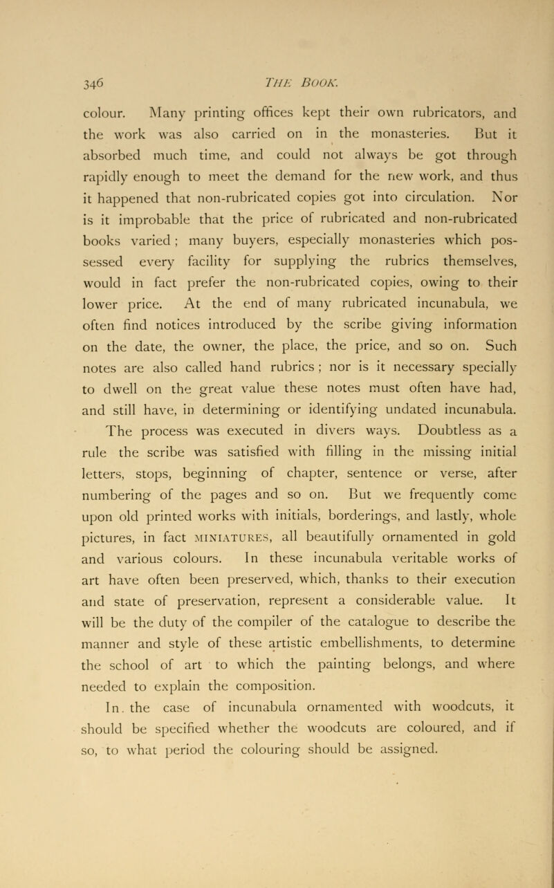 colour. Many printing offices kept their own rubricators, and the work was also carried on in the monasteries. But it absorbed much time, and could not always be got through rapidly enough to meet the demand for the new work, and thus it happened that non-rubricated copies got into circulation. Nor is it improbable that the price of rubricated and non-rubricated books varied; many buyers, especially monasteries which pos- sessed every facility for supplying the rubrics themselves, would in fact prefer the non-rubricated copies, owing to their lower price. At the end of many rubricated incunabula, we often find notices introduced by the scribe giving information on the date, the owner, the place, the price, and so on. Such notes are also called hand rubrics ; nor is it necessary specially to dwell on the great value these notes must often have had, and still have, in determining or identifying undated incunabula. The process was executed in divers ways. Doubtless as a rule the scribe was satisfied with filling in the missing initial letters, stops, beginning of chapter, sentence or verse, after numbering of the pages and so on. But we frequently come upon old printed works with initials, borderings, and lastly, whole pictures, in fact miniatures, all beautifully ornamented in gold and various colours. In these incunabula veritable works of art have often been preserved, which, thanks to their execution and state of preservation, represent a considerable value. It will be the duty of the compiler of the catalogue to describe the manner and style of these artistic embellishments, to determine the school of art to which the painting belongs, and where needed to explain the composition. In. the case of incunabula ornamented with woodcuts, it should be specified whether the woodcuts are coloured, and if so, to what period the colouring should be assigned.