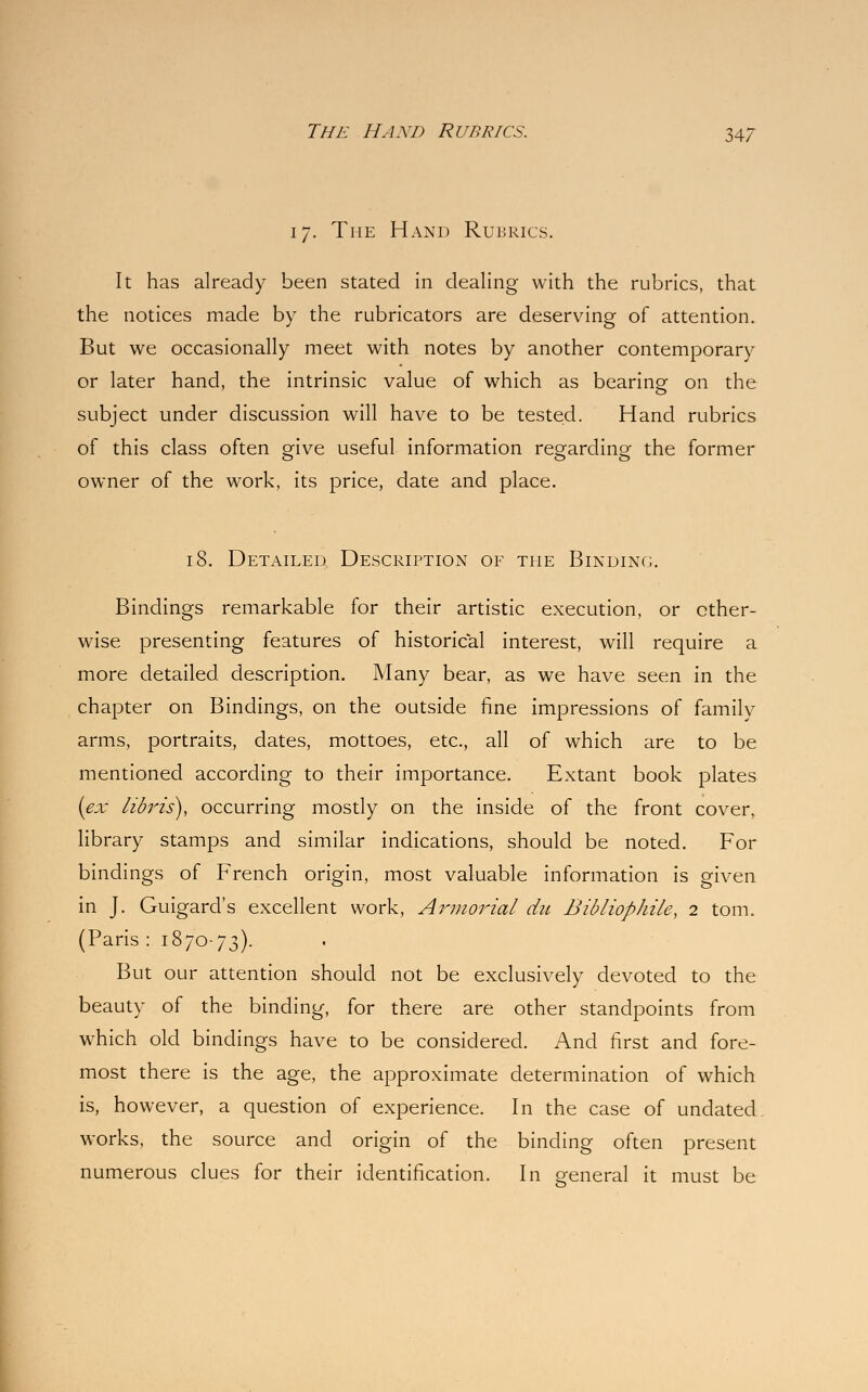 17. The Hand Rubrics. It has already been stated in dealing with the rubrics, that the notices made by the rubricators are deserving of attention. But we occasionally meet with notes by another contemporary or later hand, the intrinsic value of which as bearing on the subject under discussion will have to be tested. Hand rubrics of this class often give useful information regarding the former owner of the work, its price, date and place. 18. Detailed, Description of the Binding. Bindings remarkable for their artistic execution, or other- wise presenting features of historical interest, will require a more detailed description. Many bear, as we have seen in the chapter on Bindings, on the outside fine impressions of family arms, portraits, dates, mottoes, etc., all of which are to be mentioned according to their importance. Extant book plates (ex libris), occurring mostly on the inside of the front cover, library stamps and similar indications, should be noted. For bindings of French origin, most valuable information is given in J. Guigard's excellent work, Armorial du Bibliophile, 2 torn. (Paris: 1870-73). But our attention should not be exclusively devoted to the beauty of the binding, for there are other standpoints from which old bindings have to be considered. And first and fore- most there is the age, the approximate determination of which is, however, a question of experience. In the case of undated, works, the source and origin of the binding often present numerous clues for their identification. In o-eneral it must be