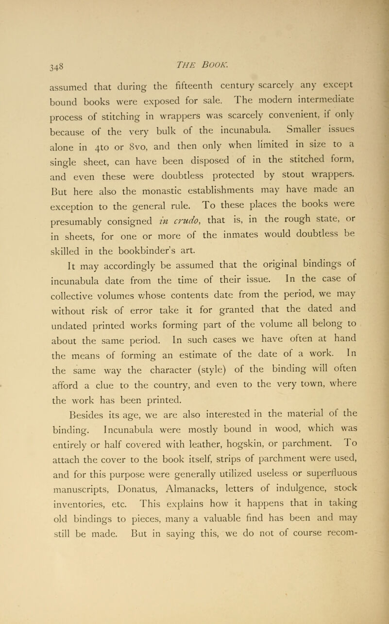 assumed that during the fifteenth century scarcely any except bound books were exposed for sale. The modern intermediate process of stitching in wrappers was scarcely convenient, if only because of the very bulk of the incunabula. Smaller issues alone in ato or 8vo, and then only when limited in size to a single sheet, can have been disposed of in the stitched form, and even these were doubtless protected by stout wrappers. But here also the monastic establishments may have made an exception to the general rule. To these places the books were presumably consigned in crudo, that is, in the rough state, or in sheets, for one or more of the inmates would doubtless be skilled in the bookbinder's art. It may accordingly be assumed that the original bindings of incunabula date from the time of their issue. In the case of collective volumes whose contents date from the period, we may without risk of error take it for granted that the dated and undated printed works forming part of the volume all belong to about the same period. In such cases we have often at hand the means of forming an estimate of the date of a work. In the same way the character (style) of the binding will often afford a clue to the country, and even to the very town, where the work has been printed. Besides its age, we are also interested in the material of the binding. Incunabula were mostly bound in wood, which was entirely or half covered with leather, hogskin, or parchment. To attach the cover to the book itself, strips of parchment were used, and for this purpose were generally utilized useless or superfluous manuscripts, Donatus, Almanacks, letters of indulgence, stock inventories, etc. This explains how it happens that in taking old bindings to pieces, many a valuable find has been and may still be made. But in saying this, we do not of course recom-