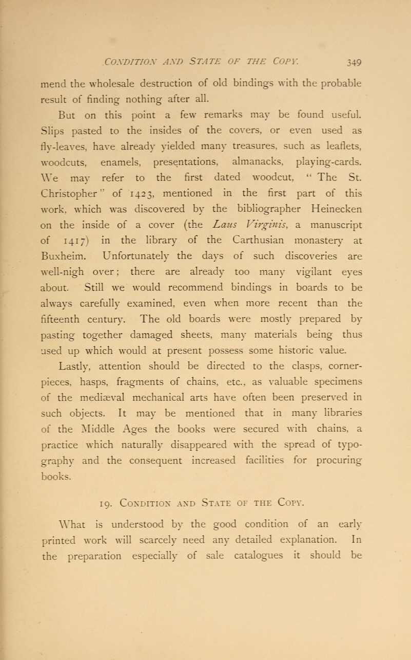 mend the wholesale destruction of old bindings with the probable result of finding nothing after all. But on this point a few remarks may be found useful. Slips pasted to the insides of the covers, or even used as fly-leaves, have already yielded many treasures, such as leaflets, woodcuts, enamels, presentations, almanacks, playing-cards. We mav refer to the first dated woodcut,  The St. Christopher' of 1423, mentioned in the first part of this work, which was discovered by the bibliographer Heinecken on the inside of a cover (the Laus Virginis, a manuscript of 14171 in the library of the Carthusian monaster} at Buxheim. Unfortunately the days of such discoveries are well-nigh over; there are alreadv too manv vigilant eves about. Still we would recommend bindings in boards to be always carefully examined, even when more recent than the fifteenth century. The old boards were mostly prepared by pasting together damaged sheets, many materials being thus used up which would at present possess some historic value. Lastly, attention should be directed to the clasps, corner- pieces, hasps, fragments of chains, etc., as valuable specimens of the mediaeval mechanical arts have often been preserved in such objects. It may be mentioned that in many libraries of the Middle Ages the books were secured with chains, a practice which naturally disappeared with the spread of typo- graphy and the consequent increased facilities for procuring books. 19. Condition and State of the Copy. What is understood by the good condition of an early printed work will scarcely need any detailed explanation. In the preparation especially of sale catalogues it should be