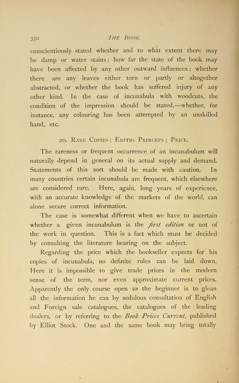 conscientiously stated whether and to what extent there may- be damp or water stains ; how far the state of the book may have been affected by any other outward influences; whether there are any leaves either torn or partly or altogether abstracted, or whether the book has suffered injury of any other kind. In the case of incunabula with woodcuts, the condition of the impression should be stated,—whether, for instance, any colouring has been attempted by an unskilled hand, etc. 20. Rare Copies ; Edttio Princers ; Price. The rareness or frequent occurrence of an incunabulum will naturally depend in general on its actual supply and demand. Statements of this sort should be made with caution. In many countries certain incunabula are frequent, which elsewhere are considered rare. Here, again, long years of experience, with an accurate knowledge of the markets of the world, can alone secure correct information. The case is somewhat different when we have to ascertain whether a given incunabulum is the first edition or not of the work in question. This is a fact which must be decided by consulting the literature bearing on the subject. Regarding the price which the bookseller expects for his copies of incunabula, no definite rules can be laid down. Here it is impossible to give trade prices in the modern sense of the term, nor even approximate current prices. Apparently the only course open to the beginner is to glean all the information he can by sedulous consultation of English and Foreign sale catalogues, the catalogues of the leading dealers, or by referring to the Book Prices Current, published by Elliot Stock. One and the same book may bring totally