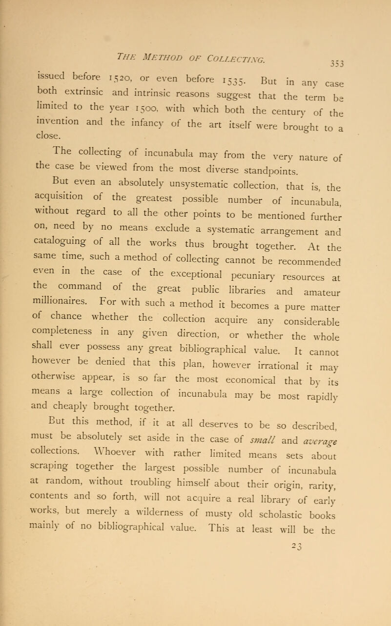 issued before 1520, or even before 1555. But in any case both extrinsic and intrinsic reasons suggest that the term be limited to the year 1500. with which both the century of the invention and the infancy of the art itself were brought to a close. The collecting of incunabula may from the very nature of the case be viewed from the most diverse standpoints. But even an absolutely unsystematic collection, that is, the acquisition of the greatest possible number of incunabula, without regard to all the other points to be mentioned further on, need by no means exclude a systematic arrangement and cataloguing of all the works thus brought together. At the same time, such a method of collecting cannot be recommended even in the case of the exceptional pecuniary resources at the command of the great public libraries and amateur millionaires. For with such a method it becomes a pure matter of chance whether the collection acquire any considerable completeness in any given direction, or whether the whole shall ever possess any great bibliographical value. It cannot however be denied that this plan, however irrational it may otherwise appear, is so far the most economical that by its means a large collection of incunabula may be most rapidly and cheaply brought together. But this method, if it at all deserves to be so described, must be absolutely set aside in the case of small and average collections. Whoever with rather limited means sets about scraping together the largest possible number of incunabula at random, without troubling himself about their origin, rarity, contents and so forth, will not acquire a real library of early works, but merely a wilderness of musty old scholastic books mainly of no bibliographical value. This at least will be the