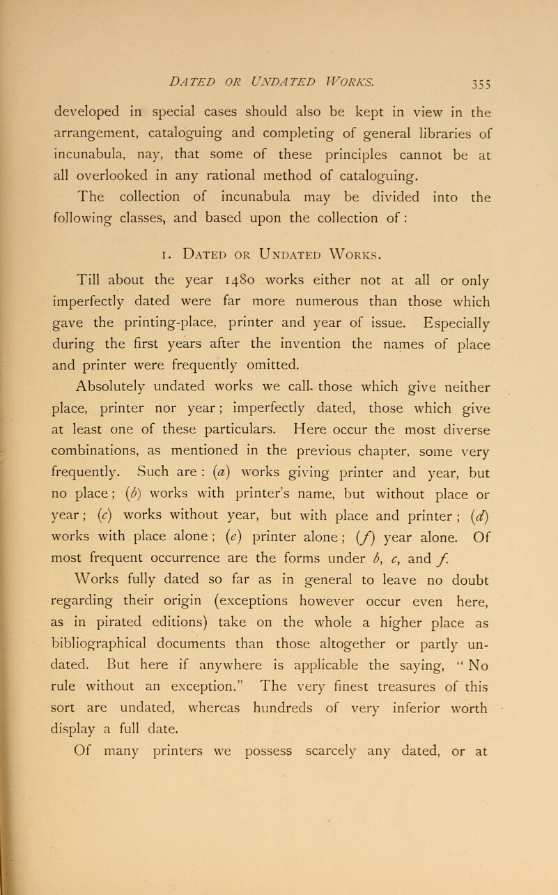 developed in special cases should also be kept in view in the arrangement, cataloguing and completing of general libraries of incunabula, nay, that some of these principles cannot be at all overlooked in any rational method of cataloguing. The collection of incunabula may be divided into the following classes, and based upon the collection of : 1. Dated or Undated Works. Till about the year 1480 works either not at all or only imperfectly dated were far more numerous than those which gave the printing-place, printer and year of issue. Especially during the first years after the invention the names of place and printer were frequently omitted. Absolutely undated works we call those which give neither place, printer nor year; imperfectly dated, those which give at least one of these particulars. Here occur the most diverse combinations, as mentioned in the previous chapter, some very frequently. Such are : (a) works giving printer and year, but no place; (b) works with printer's name, but without place or year; (c) works without year, but with place and printer ; (d) works with place alone; (e) printer alone ; (/) year alone. Of most frequent occurrence are the forms under b, c, and f. Works fully dated so far as in general to leave no doubt regarding their origin (exceptions however occur even here, as in pirated editions) take on the whole a higher place as bibliographical documents than those altogether or partly un- dated. But here if anywhere is applicable the saying,  No rule without an exception. The very finest treasures of this sort are undated, whereas hundreds of very inferior worth display a full date. Of many printers we possess scarcely any dated, or at