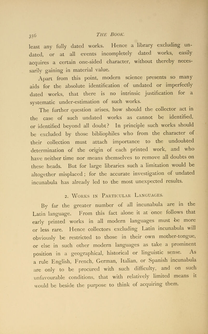 least any fully dated works. Hence a library excluding un- dated, or at all events incompletely dated works, easily acquires a certain one-sided character, without thereby neces- sarily gaining in material value. Apart from this point, modern science presents so many aids for the absolute identification of undated or imperfectly dated works, that there is no intrinsic justification for a systematic under-estimation of such works. The further question arises, how should the collector act in the case of such undated works as cannot be identified, or identified beyond all doubt? In principle such works should be excluded by those bibliophiles who from the character of their collection must attach importance to the undoubted determination of the origin of each printed work, and who have neither time nor means themselves to remove all doubts on these heads. But for large libraries such a limitation would be altogether misplaced ; for the accurate investigation of undated incunabula has already led to the most unexpected results. 2. Works in Particular Languages. By far the greater number of all incunabula are in the Latin language. From this fact alone it at once follows that early printed works in all modern languages must be more or less rare. Hence collectors excluding Latin incunabula will obviously be restricted to those in their own mother-tongue, or else in such other modern languages as take a prominent position in a geographical, historical or linguistic sense. As a rule English, French, German, Italian, or Spanish incunabula are only to be procured with such difficulty, and on such unfavourable conditions, that with relatively limited means it would be beside the purpose to think of acquiring them.