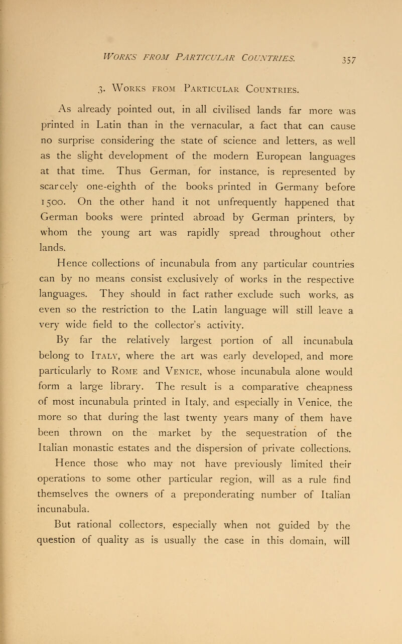 3. Works from Particular Countries. As already pointed out, in all civilised lands far more was printed in Latin than in the vernacular, a fact that can cause no surprise considering the state of science and letters, as well as the slight development of the modern European languages at that time. Thus German, for instance, is represented by scarcely one-eighth of the books printed in Germany before 1500. On the other hand it not unfrequently happened that German books were printed abroad by German printers, by whom the young art was rapidly spread throughout other lands. Hence collections of incunabula from any particular countries can by no means consist exclusively of works in the respective languages. They should in fact rather exclude such works, as even so the restriction to the Latin language will still leave a very wide field to the collector's activity. By far the relatively largest portion of all incunabula belong to Italy, where the art was early developed, and more particularly to Rome and Venice, whose incunabula alone would form a large library. The result is a comparative cheapness of most incunabula printed in Italy, and especially in Venice, the more so that during the last twenty years many of them have been thrown on the market by the sequestration of the Italian monastic estates and the dispersion of private collections. Hence those who may not have previously limited their operations to some other particular region, will as a rule find themselves the owners of a preponderating number of Italian incunabula. But rational collectors, especially when not guided by the question of quality as is usually the case in this domain, will