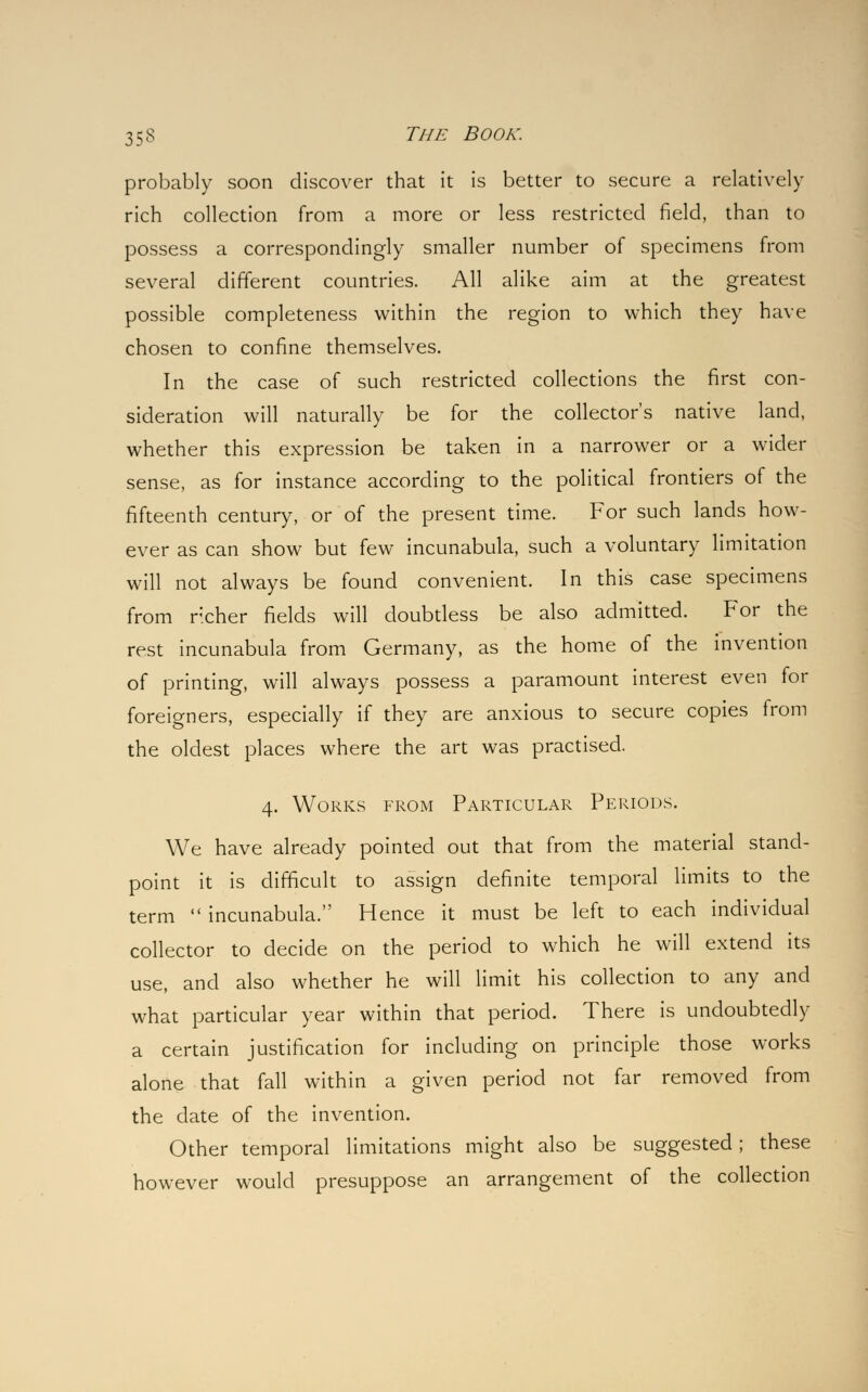 probably soon discover that it is better to secure a relatively rich collection from a more or less restricted field, than to possess a correspondingly smaller number of specimens from several different countries. All alike aim at the greatest possible completeness within the region to which they have chosen to confine themselves. In the case of such restricted collections the first con- sideration will naturally be for the collector's native land, whether this expression be taken in a narrower or a wider sense, as for instance according to the political frontiers of the fifteenth century, or of the present time. For such lands how- ever as can show but few incunabula, such a voluntary limitation will not always be found convenient. In this case specimens from richer fields will doubtless be also admitted. For the rest incunabula from Germany, as the home of the invention of printing, will always possess a paramount interest even for foreigners, especially if they are anxious to secure copies from the oldest places where the art was practised. 4. Works from Particular Periods. We have already pointed out that from the material stand- point it is difficult to assign definite temporal limits to the term  incunabula. Hence it must be left to each individual collector to decide on the period to which he will extend its use, and also whether he will limit his collection to any and what particular year within that period. There is undoubtedly a certain justification for including on principle those works alone that fall within a given period not far removed from the date of the invention. Other temporal limitations might also be suggested; these however would presuppose an arrangement of the collection