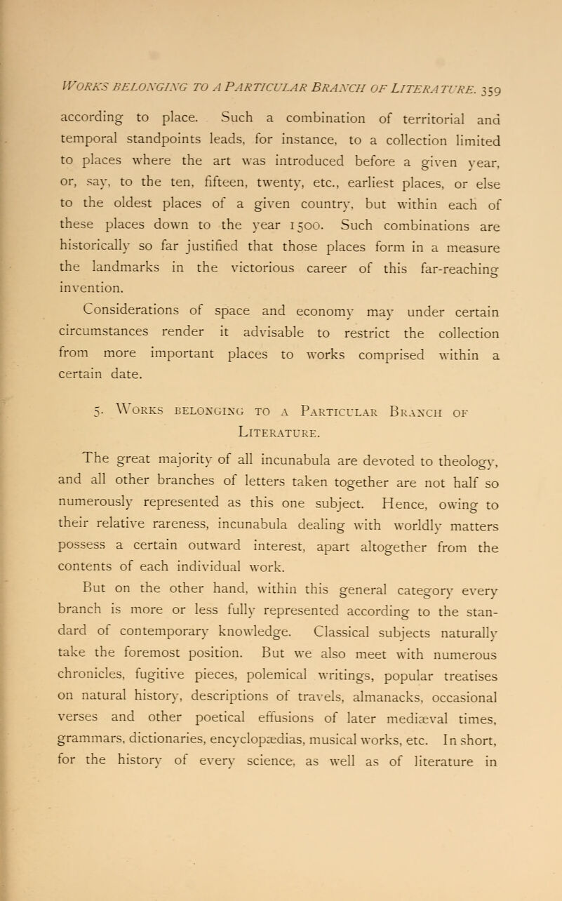 according to place. Such a combination of territorial and temporal standpoints leads, for instance, to a collection limited to places where the art was introduced before a eiven vear or, say. to the ten, fifteen, twenty, etc., earliest places, or else to the oldest places of a given country, but within each of these places down to the year 1500. Such combinations are historically so far justified that those places form in a measure the landmarks in the victorious career of this far-reachino- invention. Considerations of space and economy may under certain circumstances render it advisable to restrict the collection from more important places to works comprised within a certain date. 5. Works belonging to a Particular Branch of Literature. The great majoritv of all incunabula are devoted to theology, and all other branches of letters taken together are not half so numerously represented as this one subject. Hence, owing to their relative rareness, incunabula dealing with worldlv matters possess a certain outward interest, apart altogether from the contents of each individual work. But on the other hand, within this general category every branch is more or less fully represented according to the stan- dard of contemporary knowledge. Classical subjects naturally take the foremost position. But we also meet with numerous chronicles, fugitive pieces, polemical writings, popular treatises on natural history, descriptions of travels, almanacks, occasional verses and other poetical effusions of later mediaeval times, grammars, dictionaries, encyclopaedias, musical works, etc. In short, tor the historv of every science, as well as of literature in
