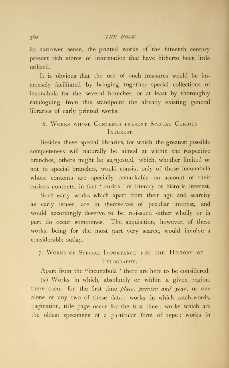 its narrower sense, the printed works of the fifteenth century present rich stores of information that have hitherto been little utilized. It is obvious that the use of such treasures would be im- mensely facilitated by bringing together special collections of incunabula for the several branches, or at least by thoroughly cataloguing from this standpoint the already existing general libraries of early printed works. 6. Works whose Contents present Special Curious Interest. Besides these special libraries, for which the greatest possible completeness will naturally be aimed at within the respective branches, others might be suggested, which, whether limited or not to special branches, would consist only of those incunabula whose contents are specially remarkable on account of their curious contents, in fact  curios  of literary or historic interest. Such early works which apart from their age and scarcity as early issues, are in themselves of peculiar interest, and would accordingly deserve to be re-issued either wholly or in part do occur sometimes. The acquisition, however, of these works, being for the most part very scarce, would involve a considerable outlay. 7. Works of Special Importance for the History of Typography. Apart from the incunabula there are here to be considered: (a) Works in which, absolutely or within a given region, there occur for the first time place, printer and year, or one alone or any two of these data ; works in which catch-words, pagination, title page occur for the first time ; works which are the oldest specimens of a particular form of type ; works in