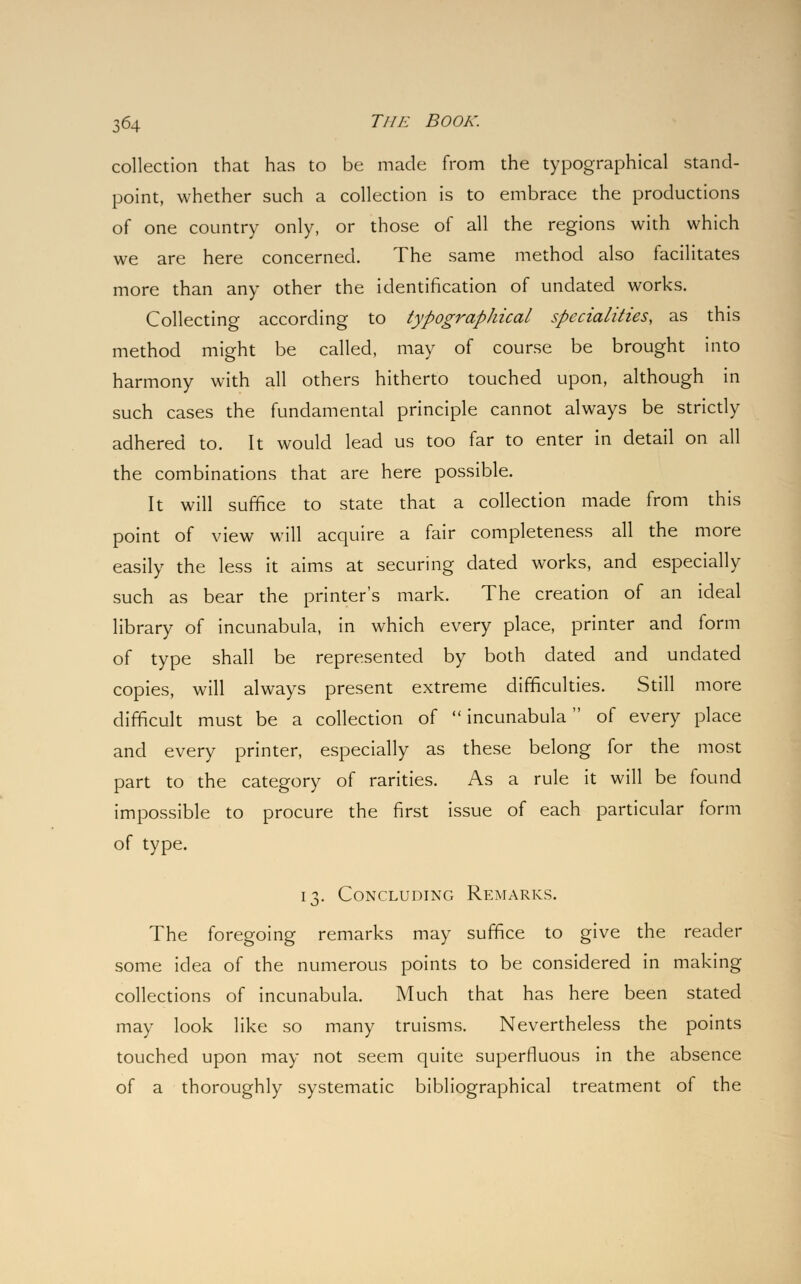 collection that has to be made from the typographical stand- point, whether such a collection is to embrace the productions of one country only, or those of all the regions with which we are here concerned. The same method also facilitates more than any other the identification of undated works. Collecting according to typographical specialities, as this method might be called, may of course be brought into harmony with all others hitherto touched upon, although in such cases the fundamental principle cannot always be strictly adhered to. It would lead us too far to enter in detail on all the combinations that are here possible. It will suffice to state that a collection made from this point of view will acquire a fair completeness all the more easily the less it aims at securing dated works, and especially such as bear the printer's mark. The creation of an ideal library of incunabula, in which every place, printer and form of type shall be represented by both dated and undated copies, will always present extreme difficulties. Still more difficult must be a collection of incunabula of every place and every printer, especially as these belong for the most part to the category of rarities. As a rule it will be found impossible to procure the first issue of each particular form of type. 13. Concluding Remarks. The foregoing remarks may suffice to give the reader some idea of the numerous points to be considered in making collections of incunabula. Much that has here been stated may look like so many truisms. Nevertheless the points touched upon may not seem quite superfluous in the absence of a thoroughly systematic bibliographical treatment of the