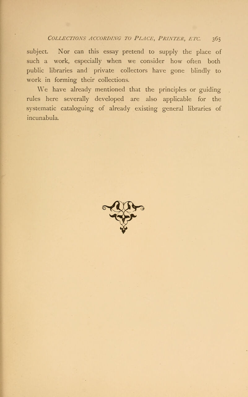 subject. Nor can this essay pretend to supply the place of such a work, especially when we consider how often both public libraries and private collectors have gone blindly to work in forming their collections. We have already mentioned that the principles or guiding rules here severally developed are also applicable for the systematic cataloguing of already existing general libraries of incunabula.