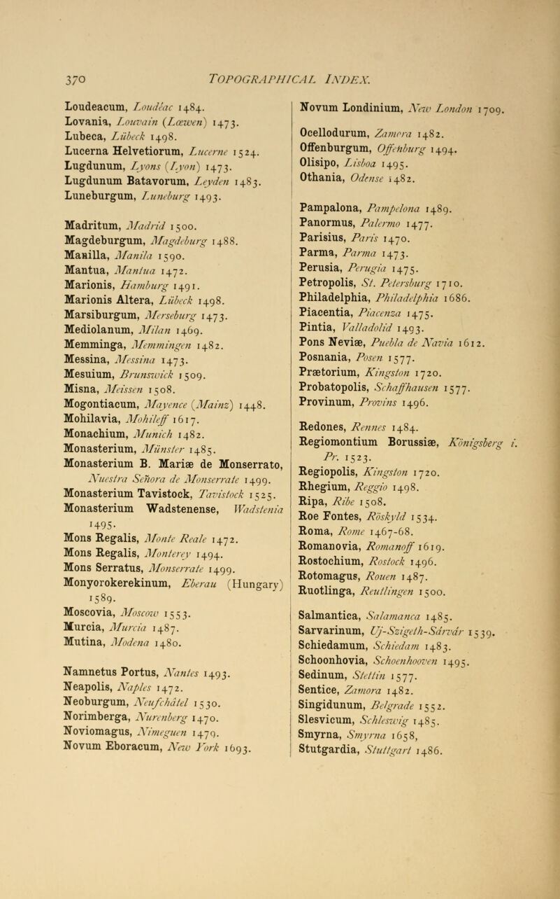 Loudeacum, LoudSac 1+84. Lovania, Louvain (Laiven) 1473. Lubeca, Lubeck 1498. Lucerna Helvetiorum, Lucerne 1524. Lugdunum, Lyons {Lyon) 1473. Lugdunum Batavorum, Leyden 1483. Luneburgum, Luneburg 1493. Madritum, Madrid 1500. Magdeburgum, Magdeburg 1488. Manilla, Manila 1590. Mantua, Mantua 1472. Marionis, Hamburg 1491. Marionis Altera, Lubeck 1498. Marsiburgum, Merseburg 1473. Mediolanum, Milan 1469. Memminga, Memmingen 1482. Messina, Messina 1473. Mesuium, Brunswick 1509. Misna, Meissen 1508. Mogontiacum, Mayence (Mainz) 1448. Mohilavia, Mohileff 1617. Monachium, Munich 1482. Monasterium, Miinster 1485. Monasterium B. Mariae de Monserrato, Nuestra Sehora de Monserrate 1499. Monasterium Tavistock, Tavistock 1525. Monasterium Wadstenense, Wadstenia H95- Mons Regalis, jj/b/tf* ^«z/<? 1472. Mons Regalis, Monterey 1494. Mons Serratus, Monserrate 1499. Monyorokerekinum, Eberau (Hungary) 1589. Moscovia, Moscow 1553. Murcia, Murcia 1487. Mutina, Modena 1480. Namnetus Portus, Nantes 1493. Neapolis, Naples 1472. Neoburgum, Neu/chdtel 1530. Norimberga, Nurenberg 1470. Noviomagus, Nimeguen 1470. Novum Eboracum, A^zy 1W- 1693. Novum Londinium, JUn- London 1709. Ocellodurum, Zamora 1482. Offenburgum, Offehburg 1494. Olisipo, Lisboa 1495. Othania, CWvw 1482. Pampalona, Pampelona 1489. Panormus, Palermo 1477. Parisius, /fcrzi 1470. Parma, Parma 1473. Perusia, Perugia 1475. Petropolis, 6/. Petersburg 1710. Philadelphia, Philadelphia 1686. Piacentia, Piacenza 1475. Pintia, Valladolid 1493. Pons Nevise, /W£/# <fc JVinwa 1612. Posnania, /bjm 1577. Praetorium, Kingston 1720. Probatopolis, Schaffhausen 1577. Provinum, Provins 1496. Redones, Rennes 1484. Regiomontium Borussise, Konigsberg i. Pr. 1523. Regiopolis, Kingston 1720. Rhegium, Reggio 1498. Ripa, /?/&.' 1508. Roe Fontes, Roskyld 1534. Roma, 7?tf/we 1467-68. Romano via, Romanoff 1619. Rostochium, Rostock 1496. Rotomagus, 7vW« 1487. Ruotlinga, Reutlingen 1500. Salmantica, Salamanca 1485. Sarvarinum, Uj-Szigeth-Sdrvdr 1539. Schiedamum, Schiedam 1483. Schoonhovia, Schoenhooven 1495. Sedinum, .S7V/7/« 1577. Sentice, Zamora 1482. Singidunum, Belgrade 1552. Slesvicum, Schleswig 1485. Smyrna, Smyrna 1658, Stutgardia, Stuttgart 1486.