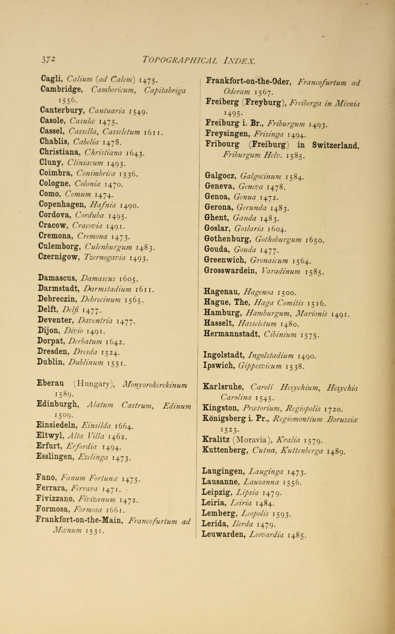Cagli, Galium [ad Ca/em) 1475. Cambridge, Camboricum, Capitabriga 1556. Canterbury, Cantuaria 1549. Casole, Casulce 1475. Cassel, Cassella, Casseletum 1611. Chablis, Cabelia 1478. Christiana, Christiana 1643. Cluny, Cliniacum 1493. Coimbra, Conimbrica 1536. Cologne, Colonia 1470. Como, Comum 1474. Copenhagen, Hafnia 1490. Cordova, Corduba 1495. Cracow, Cracovia 1491. Cremona, Cremona 1473. Culemborg, Culenburgum 1483. Czernigow, Tzernogavia 1493. Damascus, Damascus 1605. Darmstadt, Darmstadium 1611. Debreczin, Debrecinum 1565. Delft, Z>t// 1477. Deventer, Daventria 1477. Dijon, Divio 1491. Dorpat, Derbatum 1642. Dresden, Dresda 1524. Dublin, Dublinum 15 51. Eberau (Hungary), Monyorokerekinum 1589. Edinburgh, J/<///,/« Cast rum, Edinum 1509. Einsiedeln, Einsilda 1664. Eltwyl, ^/A? FiZfa 1462. Erfurt, Erfordia 1494. Esslingen, Ezdinga 1473. Fano, Fanum Foriunct 1475. Ferrara, Ferrara 1471. Fivizzano, Fivizanutn 1472. Formosa, Formosa 1661. Frankfort-on-the-Main, Francofurtum ad Manum 153 1. Frankfort-on-the-Oder, Francofurtum ad Ode ram 1567. Freiberg (Freyburg), Freiberga in Misnia '495- Freiburg i. Br., Friburgum 1493. Freysingen, Frisinga 1494. Fribourg (Freiburg) in Switzerland, Friburgum Hclv. 1585. GalgOCZ, Galgocinum 1584. Geneva, Geneva 1478. Genoa, Genua 1472. Gerona, Gerunda 1483. Ghent, Ganda 1483. Goslar, Goslaria 1604. Gothenburg, Gothoburgum 1650. Gouda, Gouda \\~17. Greenwich, Gronaicum 1564. Grosswardein, Varadinum 1585. Hagenau, Hagenoa 1500. Hague, The, iifoga Com it is 1516. Hamburg, Hamburgum, Marionis 1491. Hasselt, Hasseletum 1480. Hermannstadt, Cibinium 1575. Ingolstadt, Ingolstadium 1490. Ipswich, Gippesvicum 1538. Karlsruhe, Caroli Hesychium, Hesychia Carolina 1545. Kingston, Fnetorium, Regiopolis 1720. Kbnigsberg i. Pr., Regiomontium Borussice 1523- Kralitz (Moravia), Kralia 1579. Kuttenberg, Cutna, Kuttenberga 1489. Laugingen, Lauginga 1473. Lausanne, Lausanna 1556. Leipzig, Lipsia 1479. Leiria, Leiria 1484. Lemberg, Leopolis 1593. Lerida, Ilerda 1479. Leuwarden, Leovardia 1485.