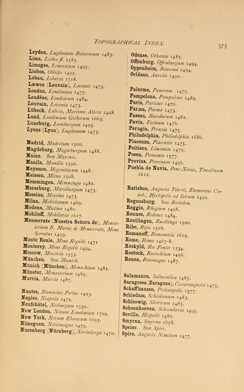 Leyden, Liigdunum Batavorum 1483. lima, Lethesfl. 1585. Limoges, Lemovicum 1495. Lisboa, Olisipo 1495. Lobau, Lobaria 1718. Loewen (Louvain), Lovania 1473. London, Londinium 1477. Loudeac, Loudeacum 1484, louvain, Lovania 1473. Liibeck, Z«&ra, Marionis Altera 1498. Lund, Londinium Gothorum 1663. Luneburg, Luneburgum 1493. Lyons (Lyon), Lugdunum 1473. Madrid, Madritum 1500. Magdeburg-, Magdeburgum 1488. Mainz. See Mayence. Manila, Manilla 1590. Mayenee, Mogontiacum 1448. Meissen, Jf&uz i50S. Memmingen, Memminga 1482. Merseburg, Marsiburgum 1473. Messina, Messina 1473. Milan, Mediolaniun 1469. Modena, Mutina 1480. Mohileff, Mohilavia 1617. Monserrate (Nuestra Senora de), JHkw,- An'«« A ^fo„fc ^ Monserrato, Mons Serratus 1499. Monte Reale, J/0«j J&ga/& I4?2 Monterey, J/W„ jftgofo I494_ Moscow, Moscovia 1553. Miinehen. See Munich. Munich (Miinehen), Monachium 1482. Munster, Monasterium 1485. Murcia, Jf»ma 1487. Nantes, Namnetus Portus 1493. Naples, Xeapolis 1472. Neufchatel, Neoburgum 1530. New London, iV&ww, Londinium 1709 New York, i^mi Eboracum 1693. Nimeguen, Noviomagus 1479. Nurenberg (Niirnberg), Norimberga r47o. O <7 -7 Odense, Othania 1482. Offenburg, Offenburgum 1494. Oppenheim, Bancona 1494. Orleans, ifcnr/jb I+90. I Palermo, Panormu i4y7, Pampelona, Pampalona 1489. Paris, Parisius 1470. Parma, Parma 1473. Passau, Bacodurum 1482. Pavia, Ticinum 1476. Perugia, /%mssa 1475. Philadelphia, Philadelphia 1686. Piacenza, Piacentia 1475. Poitiers, Limonum 1479. Posen, Posnania 1577. Proving, Provinum 1496. Puebla de Navia, /%», jr***, Timalimtm 1612. Ratisbon, ^i^fc 7VW, Emmerani Ca>- j *&, Hyctopolis ad Istrum 1490 Regensburg. See Ratisbon. Reggio, Rhegium 1498. Rennes, Redones 1484. Reutlingen, Ruotlinga 1500. Ribe, /^a i508. Romanoff, Romanovia 1619. j Rome, /v^wrf 1467-8. Roskyld, Roe Pontes i53+. I Rostock, Rostochium 1496. j Rouen, Rolomagus 1487. Salamanca, Salmantica 1485. Saragossa(Zaragoza), Ctewn^tfj I475 Schaffhausen, Probaiopolis 1577. Schiedam, Schiedamum 1483. Schleswig, Slesvicum 1485. Schoenhooven, Schoonhovia i495. Seville, Hispalis 1480. Smyrna, Smyrna 1658. Speier. See ^>/>r. Spire, Augusta Nemetum 1477.