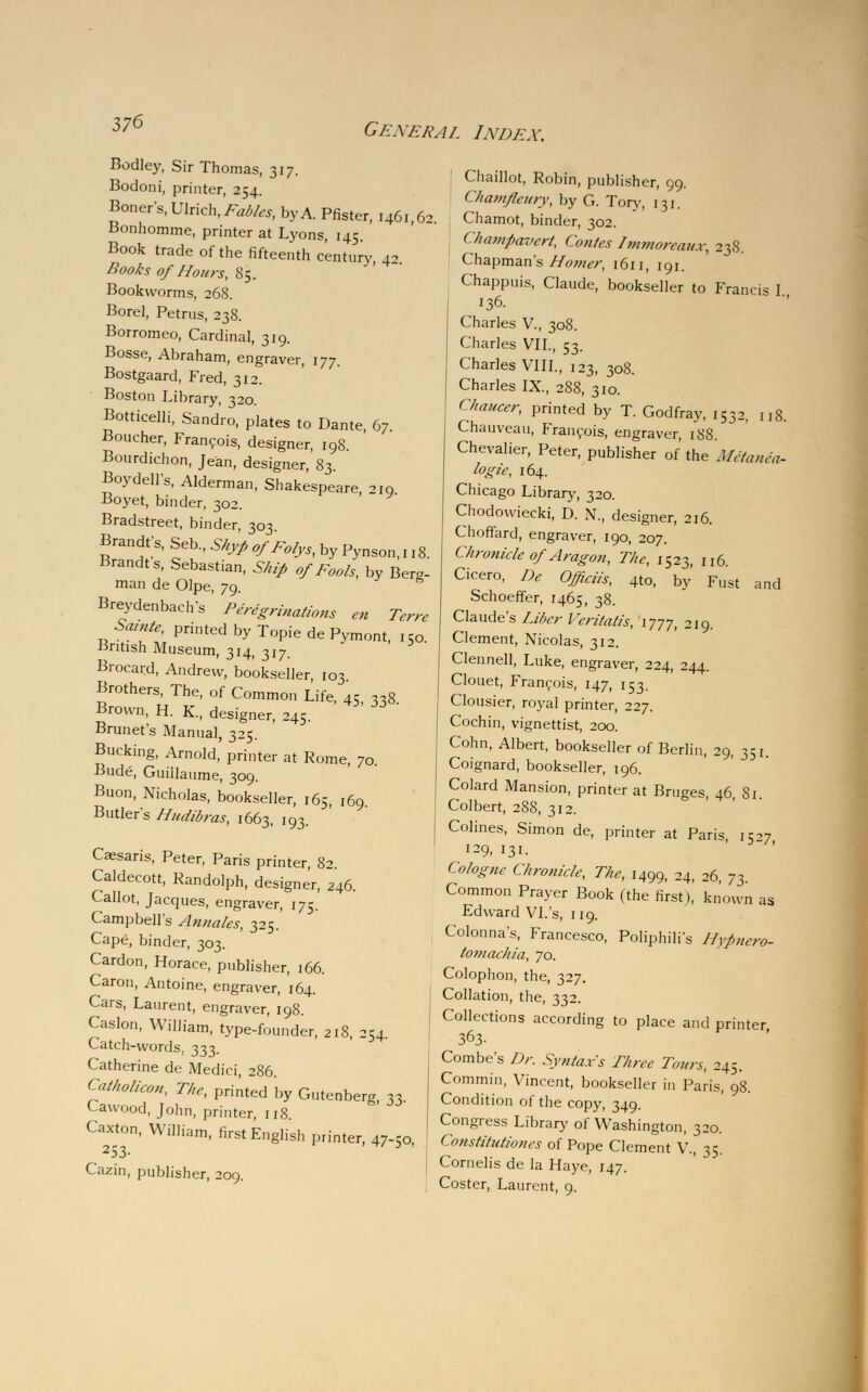 37$ Bodley, Sir Thomas, 317. Bodoni, printer, 254. Boner's, Wa^Fables, by A. Pfister, 1461,62 Bonhomme, printer at Lyons, 145. Book trade of the fifteenth century, 42 Books of Hours, 85. Bookworms, 268. Borel, Petrus, 238. Borromeo, Cardinal, 319. Bosse, Abraham, engraver, 177. Bostgaard, Fred, 312. Boston Library, 320. Botticelli, Sandro, plates to Dante, 67 Boucher, Francois, designer, 198. Bourdichon, Jean, designer, 83. Boydell's, Alderman, Shakespeare, 219 Boyet, binder, 302. Bradstreet, binder, 303 Brandts, Seb., ShyP ofEolys, by Pynson, 118. Brandts, Sebastian, Ship of Fools, by Berg- man de Olpe, 79. & Breydenbachs Peregrinations en Terre Samte, printed by Topie de Pymont, 150. •British Museum, 314, 317. Brocard, Andrew, bookseller, 103 Brothers, The, of Common Life, 45 338 Brown, H. K., designer, 245. Brunet's Manual, 325. Bucking, Arnold, printer at Rome, 70 Bude, Guillaume, 309. Buon, Nicholas, bookseller, 165, 169. Butlers Hudibras, 1663, 193. Caesaris, Peter, Paris printer, 82. Caldecott, Randolph, designer, 246. Callot, Jacques, engraver, 175. Campbell's Annales, 325. Cape, binder, 303. Cardon, Horace, publisher, 166. Caron, Antoine, engraver, 164. Cars, Laurent, engraver, 198. Caslon, William, type-founder, 218, 254. Catch-words, 333. Catherine de Medici, 286. Catholieon, The, printed by Gutenberg, 33. Cawood, John, printer, 118. Caxton, William, first English printer, 47-co, 253. *' 3 Cazin, publisher, 209. Chaillot, Robin, publisher, 99. Chamfeioy, by G. Tory, 131. Chamot, binder, 302. < hampavert, Conies Dnmorcaux, 238. Chapman's Homer, 1611, 191. Chappuis, Claude, bookseller to Francis I 136. Charles V., 308. Charles VII., 53. Charles VIII., 123, 308. Charles IX., 288, 310. Chaucer, printed by T. Godfray, 1532, 118. Chauveau, Francois, engraver, 188. Chevalier, Peter, publisher of the 'Metanea- logic, 164. Chicago Library, 320. Chodowiecki, D. N., designer, 216. Choffard, engraver, 190, 207. Chronicle of Aragon, The, 1523, n6 Cicero, De Officiis, 4to, by' Fust and Schoeffer, 1465, 38. Claude's Liber Veritalis, 1777, 219. Clement, Nicolas, 312. Clennell, Luke, engraver, 224, 244. Clouet, Francois, 147, 153. Clousier, royal printer, 227. Cochin, vignettist, 200. Cohn, Albert, bookseller of Berlin, 29, 351. Coignard, bookseller, 196. Colard Mansion, printer at Bruges, 46 Si Colbert, 288, 312. Colines, Simon de, printer at Paris 15-7 129, 131- Cologne Chronicle, The, 1499, 24, 26, y3. Common Prayer Book (the first),' known as Edward VI. s, 119. Colonna's, Francesco, Poliphili's Hypuero- tomachia, 70. Colophon, the, 327. Collation, the, 332. Collections according to place and printer 363- Combe's Dr. Syntax's Three Tours, 245. Commin, Vincent, bookseller in Paris, 98. Condition of the copy, 349. Congress Library of Washington, 320. Constiluliones of Pope Clement V., 35. Cornells de la Haye, 147. Coster, Laurent, 9.