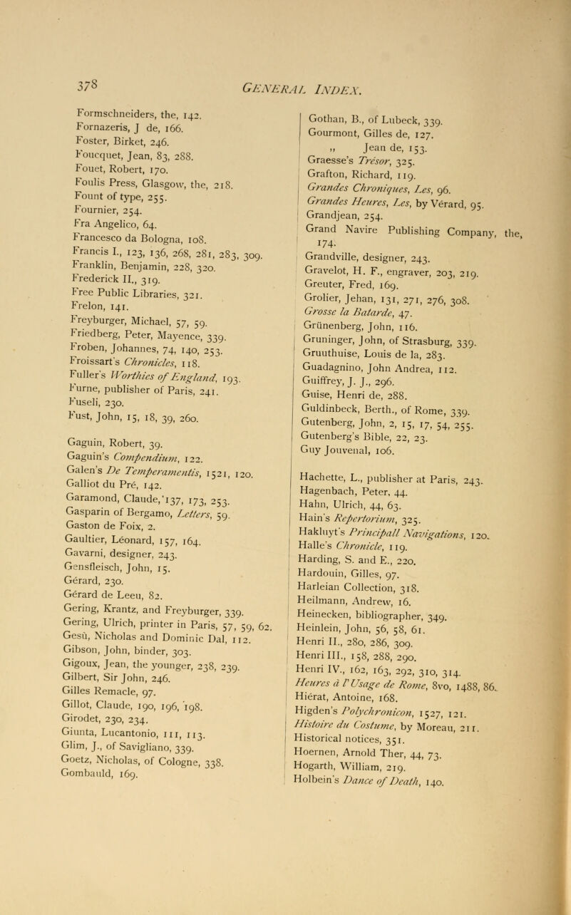 Formschneiders, the, 142. Fornazeris, J de, 166. Foster, Birket, 246. Foucquet, Jean, 83, 288. Fouet, Robert, 170. Foulis Press, Glasgow, the, 218. Fount of type, 255. Fournier, 254. Fra Angelico, 64. Francesco da Bologna, 10S. Francis L, 123, 136, 268, 281, 283, 309. Franklin, Benjamin, 228, 320. Frederick II., 319. Free Public Libraries, 321. Frelon, 141. Freyburger, Michael, 57, 59. Friedberg, Peter, Mayence, 339. Froben, Johannes, 74, 140, 253. Froissart's Chronicles, 118. Fullers Worthies of England, 193. Furne, publisher of Paris, 241. Fuseli, 230. Fust, John, 15, 18, 39, 260. Gaguin, Robert, 39. Gaguin's Cotfipcndium, 122. Galen's De Temperamentis, 1521, 120. Galliot du Pre, 142. Garamond, Claude,^, 173, 253. Gasparin of Bergamo, Letters, 59. Gaston de Foix, 2. Gaultier, Leonard, 157, 164. Gavarni, designer, 243. Gensfleisch, John, 15. Gerard, 230. Gerard de Leeu, 82. Gering, Krantz, and Freyburger, 339. Gering, Ulrich, printer in Paris, 57, 59, 6: Gesu, Nicholas and Dominic Dal, 112. Gibson, John, binder, 303. Gigoux, Jean, the younger, 238, 239. Gilbert, Sir John, 246. Gilles Remade, 97. Gillot, Claude, 190, 196, 198. Girodet, 230, 234. Giunta, Lucantonio, in, 113. Glim, J., of Savigliano, 339. Goetz, Nicholas, of Cologne, 338. Gombauld, 169. Gothan, B., of Lubeck, 339. Gourmont, Gilles de, 127. „ Jean de, 153. I Graesse's Tre'sor, 325. Grafton, Richard, 119. Grandes Chroniqucs, Les, 96. Grandes Hcures, Les, by Verard, 95. Grandjean, 254. Grand Navire Publishing Company, the 174. Grandville, designer, 243. Gravelot, H. F., engraver, 203, 219. Greuter, Fred, 169. Grolier, Jehan, 131, 271, 276, 308. Grosse la Batarde, 47. Grunenberg, John, 116. Gruninger, John, of Strasburg, 339. Gruuthuise, Louis de la, 283. Guadagnino, John Andrea, 112. Guiffrey, J. J., 296. Guise, Henri de, 288. Guldinbeck, Berth., of Rome, 339. Gutenberg, John, 2, 15, 17, 54, 255. Gutenberg's Bible, 22, 23. Guy Jouvenal, 106. Hachette, L., publisher at Paris, 243. Hagenbach, Peter, 44. Hahn, Ulrich, 44, 63. Hain's Rcpertorium, 325. Hakluyt's Principall Navigations, 120. Halle's Chronicle, 119. Harding, S. and E., 220. Hardouin, Gilles, 97. Harleian Collection, 318. Heilmann, Andrew, 16. Heinecken, bibliographer, 349. Heinlein, John, 56, 58, 61. Henri II., 2S0, 286, 309. Henri III., 158, 288, 290. Henri IV., 162, 163, 292, 310, 314. Heures d V Usage de Rome, 8vo, 1488, 86. Hierat, Antoine, 168. Higden's Polychronicon, 1527, 121. Histoirc du Costume, by Moreau 211. Historical notices, 351. Hoernen, Arnold Ther, 44, 73. Hogarth, William, 219. Holbein's Dance of Death, 140.